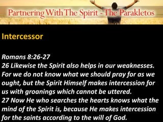 Intercessor
Romans 8:26-27
26 Likewise the Spirit also helps in our weaknesses.
For we do not know what we should pray for as we
ought, but the Spirit Himself makes intercession for
us with groanings which cannot be uttered.
27 Now He who searches the hearts knows what the
mind of the Spirit is, because He makes intercession
for the saints according to the will of God.
 