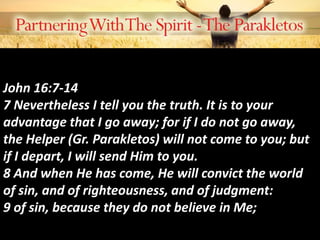 John 16:7-14
7 Nevertheless I tell you the truth. It is to your
advantage that I go away; for if I do not go away,
the Helper (Gr. Parakletos) will not come to you; but
if I depart, I will send Him to you.
8 And when He has come, He will convict the world
of sin, and of righteousness, and of judgment:
9 of sin, because they do not believe in Me;
 