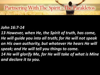 John 16:7-14
13 However, when He, the Spirit of truth, has come,
He will guide you into all truth; for He will not speak
on His own authority, but whatever He hears He will
speak; and He will tell you things to come.
14 He will glorify Me, for He will take of what is Mine
and declare it to you.
 