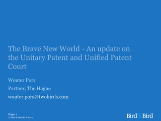 The Brave New World - An update on
the Unitary Patent and Unified Patent
Court
Wouter Pors
Partner, The Hague
wouter.pors@twobirds.com
Page 1
© Bird & Bird LLP 2014
 
