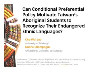 Can Conditional Preferential
Policy Motivate Taiwan’s
Aboriginal Students to
Recognize Their Endangered
Ethnic Languages?
Che-Wei Lee
University of Pittsburgh
Duane Champagne
University of California, Los Angeles
58th Annual Conference of the Comparative and International Education Society
Wednesday, 12 March 2014, 8:00-9:30am, Building/Room: Sheraton Downtown
Sheraton Centre Toronto Hotel, 123 Queen Street West, Toronto, Ontario M5H 2M9, Canada
 