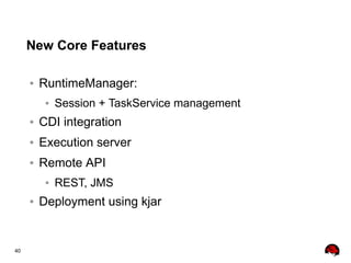 40
New Core Features
● RuntimeManager:
● Session + TaskService management
● CDI integration
● Execution server
● Remote API
● REST, JMS
● Deployment using kjar
 