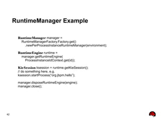 42
RuntimeManager Example
RuntimeManager manager =
RuntimeManagerFactory.Factory.get()
.newPerProcessInstanceRuntimeManager(environment);
RuntimeEngine runtime =
manager.getRuntimeEngine(
ProcessInstanceIdContext.get(id));
KieSession ksession = runtime.getKieSession();
// do something here, e.g.
ksession.startProcess(“org.jbpm.hello”);
manager.disposeRuntimeEngine(engine);
manager.close();
 
