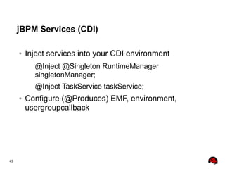 43
jBPM Services (CDI)
● Inject services into your CDI environment
@Inject @Singleton RuntimeManager
singletonManager;
@Inject TaskService taskService;
● Configure (@Produces) EMF, environment,
usergroupcallback
 