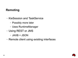 46
Remoting
● KieSession and TaskService
● Possibly more later
● Uses RuntimeManager
● Using REST or JMS
● JAXB + JSON
● Remote client using existing interfaces
 