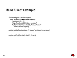 49
REST Client Example
RuntimeEngine runtimeEngine =
new RemoteRestSessionFactory(
"org.jbpm:HR:1.0”,
“http://localhost:8080/jbpm-console",
AuthenticationType.BASIC, "krisv", "krisv")
.newRuntimeEngine();
engine.getKieSession().startProcess("org.jbpm.humantask");
engine.getTaskService().start(1, "krisv");
 