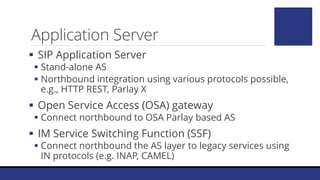  SIP Application Server
 Stand-alone AS
 Northbound integration using various protocols possible,
e.g., HTTP REST, Parlay X
 Open Service Access (OSA) gateway
 Connect northbound to OSA Parlay based AS
 IM Service Switching Function (SSF)
 Connect northbound the AS layer to legacy services using
IN protocols (e.g. INAP, CAMEL)
Application Server
 