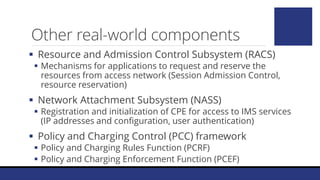 Other real-world components
 Resource and Admission Control Subsystem (RACS)
 Mechanisms for applications to request and reserve the
resources from access network (Session Admission Control,
resource reservation)
 Network Attachment Subsystem (NASS)
 Registration and initialization of CPE for access to IMS services
(IP addresses and configuration, user authentication)
 Policy and Charging Control (PCC) framework
 Policy and Charging Rules Function (PCRF)
 Policy and Charging Enforcement Function (PCEF)
 