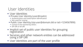 User Identities
 User identities
 Private User Identity (user@realm)
 Authentication and Subscription identification
 Not used for routing
 Public User Identity (sip:user@domain.tld or tel:+1234567890)
 Contact to be reached by others
 SIP URI or tel URI
 Implicit set of public user identities for grouping
registration
 Services and other network entities can be addressed
using a SIP URI
 User identities are part of the user profile
 