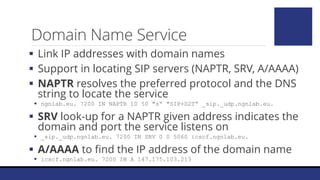 Domain Name Service
 Link IP addresses with domain names
 Support in locating SIP servers (NAPTR, SRV, A/AAAA)
 NAPTR resolves the preferred protocol and the DNS
string to locate the service
 ngnlab.eu. 7200 IN NAPTR 10 50 "s“ "SIP+D2T“ _sip._udp.ngnlab.eu.
 SRV look-up for a NAPTR given address indicates the
domain and port the service listens on
 _sip._udp.ngnlab.eu. 7200 IN SRV 0 0 5060 icscf.ngnlab.eu.
 A/AAAA to find the IP address of the domain name
 icscf.ngnlab.eu. 7200 IN A 147.175.103.213
 