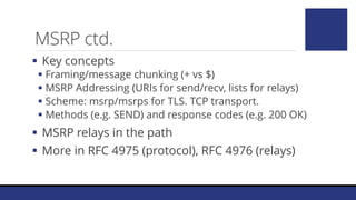 MSRP ctd.
 Key concepts
 Framing/message chunking (+ vs $)
 MSRP Addressing (URIs for send/recv, lists for relays)
 Scheme: msrp/msrps for TLS. TCP transport.
 Methods (e.g. SEND) and response codes (e.g. 200 OK)
 MSRP relays in the path
 More in RFC 4975 (protocol), RFC 4976 (relays)
 