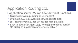 Application Routing ctd.
 Application server (AS) can have different functions
 Terminating AS (e.g., acting as user agent)
 Originating AS (e.g., wake up service, click to dial)
 SIP Proxy server (e.g., for SIP header manipulation)
 Back-to-back user agent (e.g., for deeper modifications in
SIP dialog as supplementary service enabler)
 