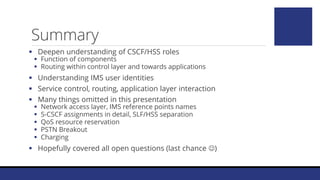  Deepen understanding of CSCF/HSS roles
 Function of components
 Routing within control layer and towards applications
 Understanding IMS user identities
 Service control, routing, application layer interaction
 Many things omitted in this presentation
 Network access layer, IMS reference points names
 S-CSCF assignments in detail, SLF/HSS separation
 QoS resource reservation
 PSTN Breakout
 Charging
 Hopefully covered all open questions (last chance )
Summary
 