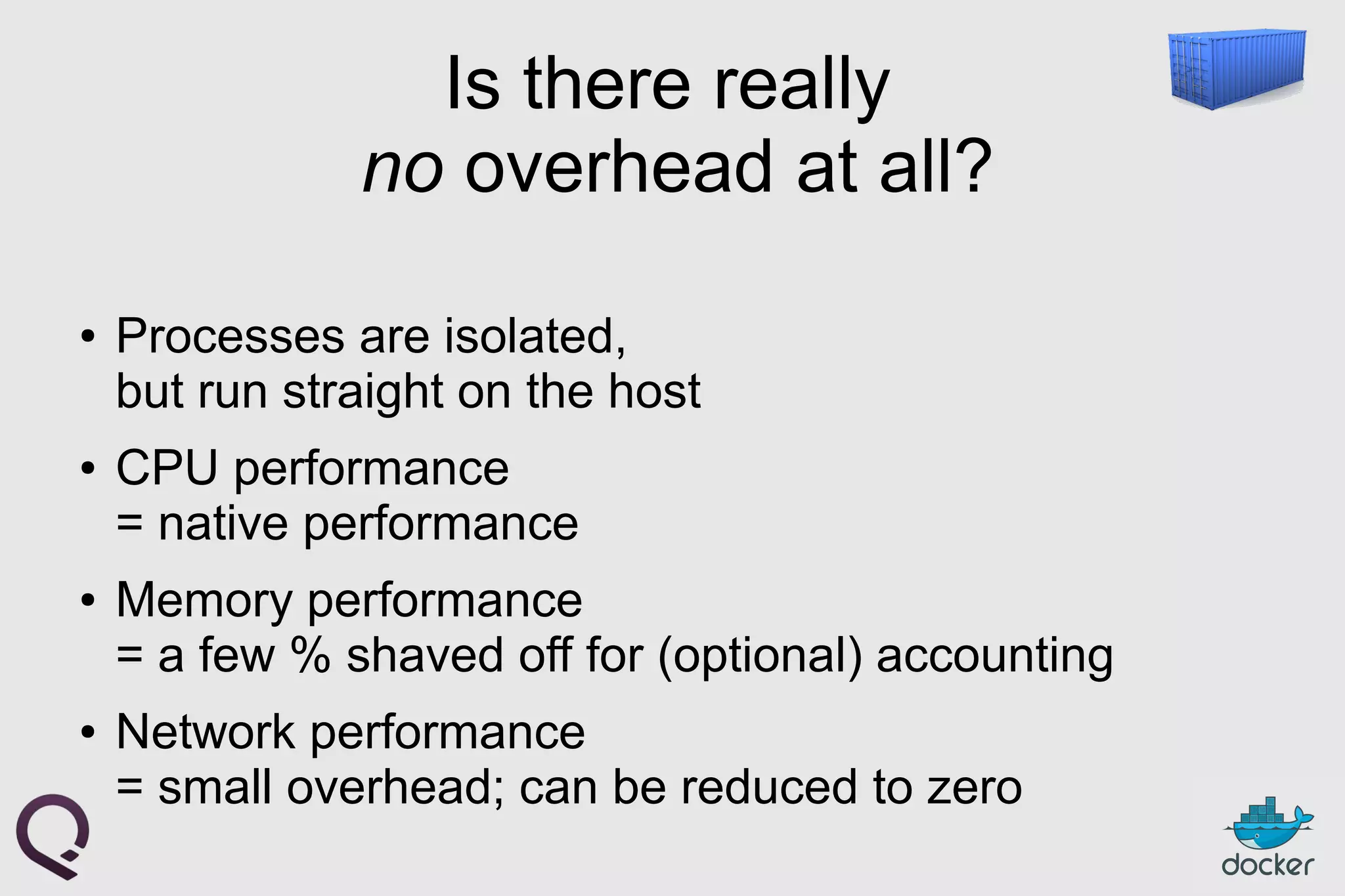 Is there really
no overhead at all?
● Processes are isolated,
but run straight on the host
● CPU performance
= native performance
● Memory performance
= a few % shaved off for (optional) accounting
● Network performance
= small overhead; can be reduced to zero
 