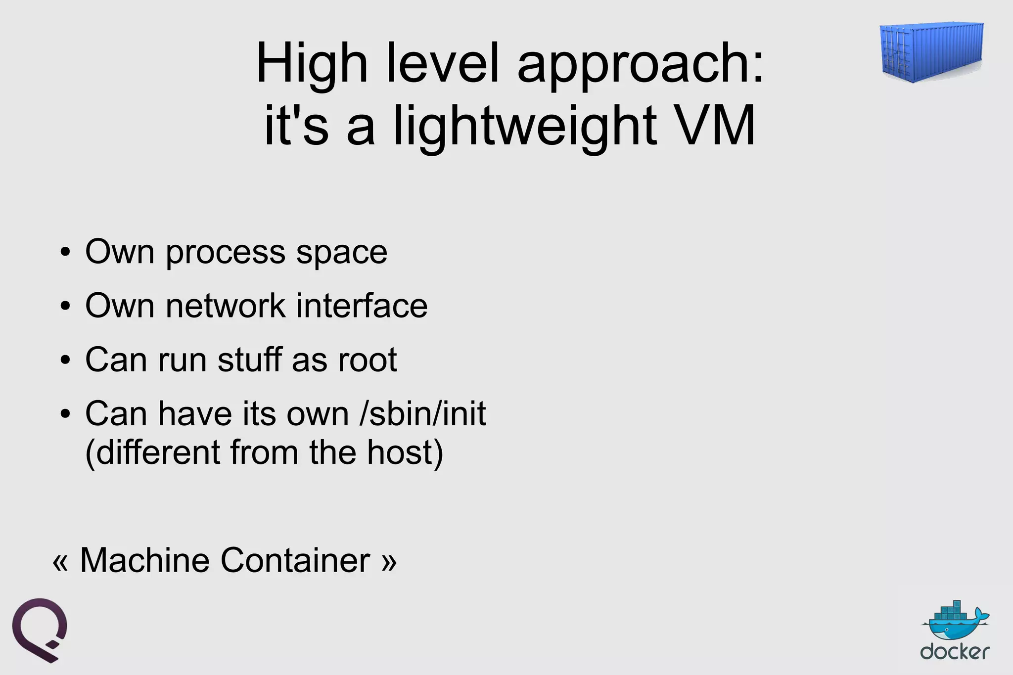 High level approach:
it's a lightweight VM
● Own process space
● Own network interface
● Can run stuff as root
● Can have its own /sbin/init
(different from the host)
« Machine Container »
 