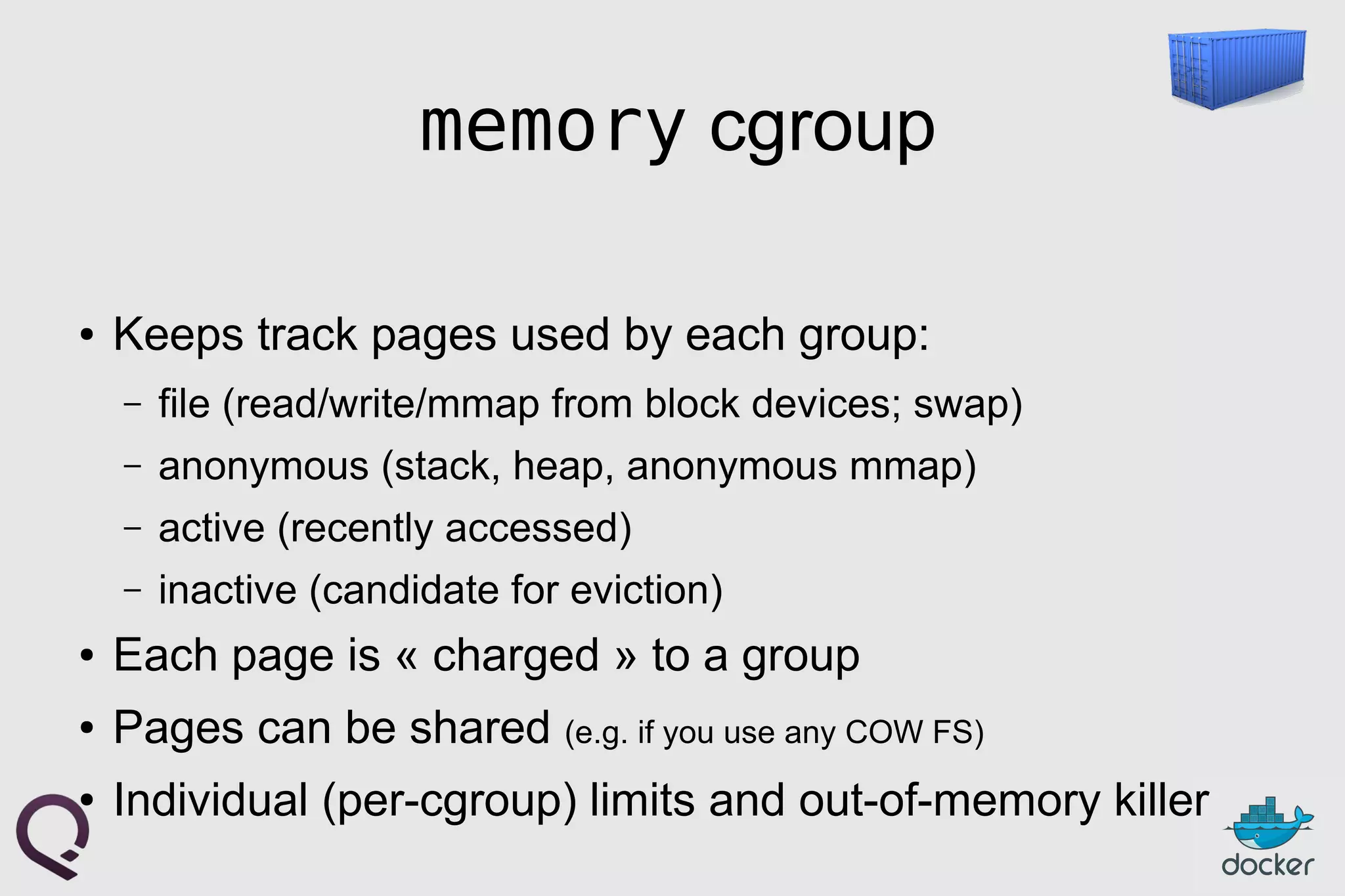 memory cgroup
● Keeps track pages used by each group:
– file (read/write/mmap from block devices; swap)
– anonymous (stack, heap, anonymous mmap)
– active (recently accessed)
– inactive (candidate for eviction)
● Each page is « charged » to a group
● Pages can be shared (e.g. if you use any COW FS)
● Individual (per-cgroup) limits and out-of-memory killer
 