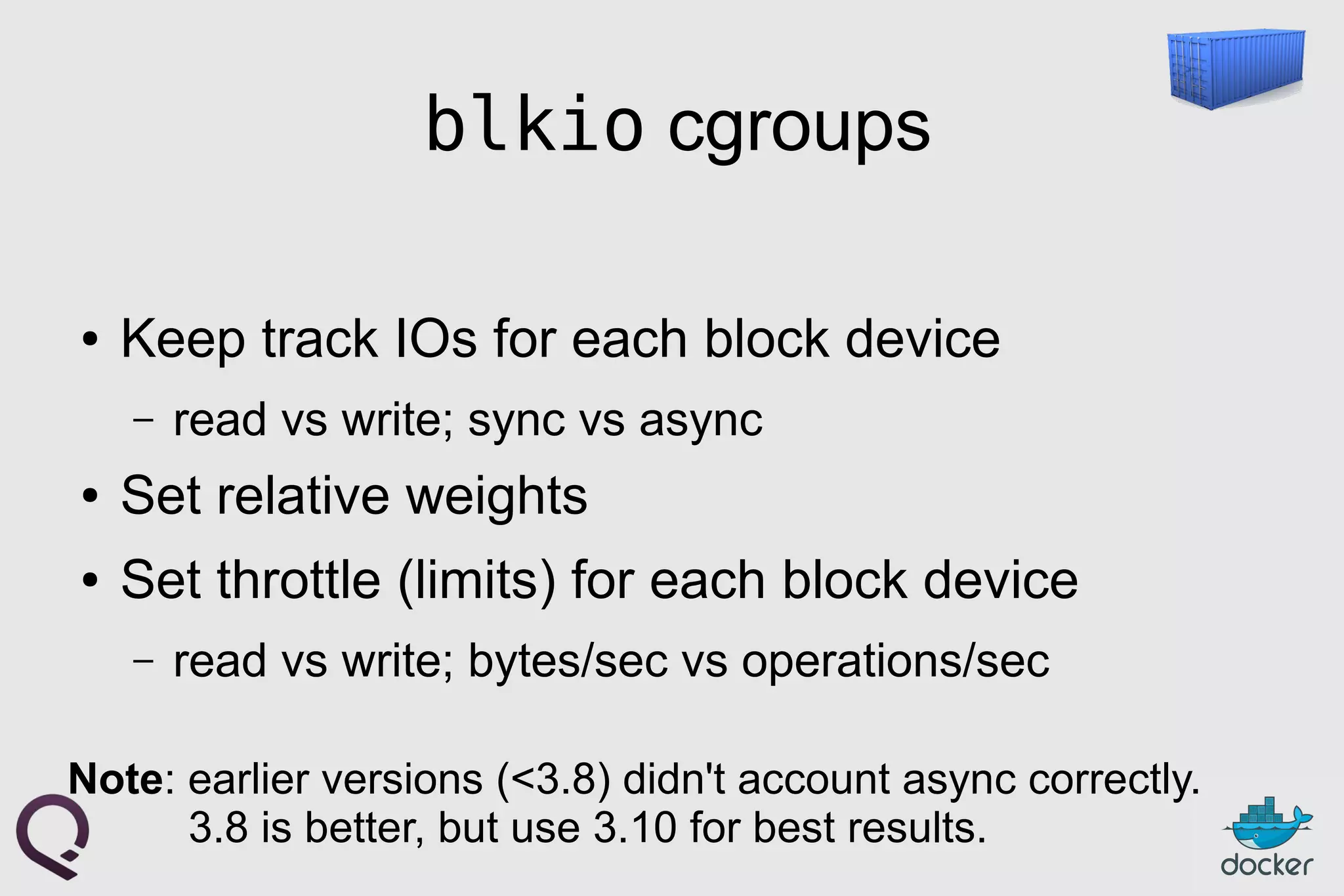 blkio cgroups
● Keep track IOs for each block device
– read vs write; sync vs async
● Set relative weights
● Set throttle (limits) for each block device
– read vs write; bytes/sec vs operations/sec
Note: earlier versions (<3.8) didn't account async correctly.
3.8 is better, but use 3.10 for best results.
 