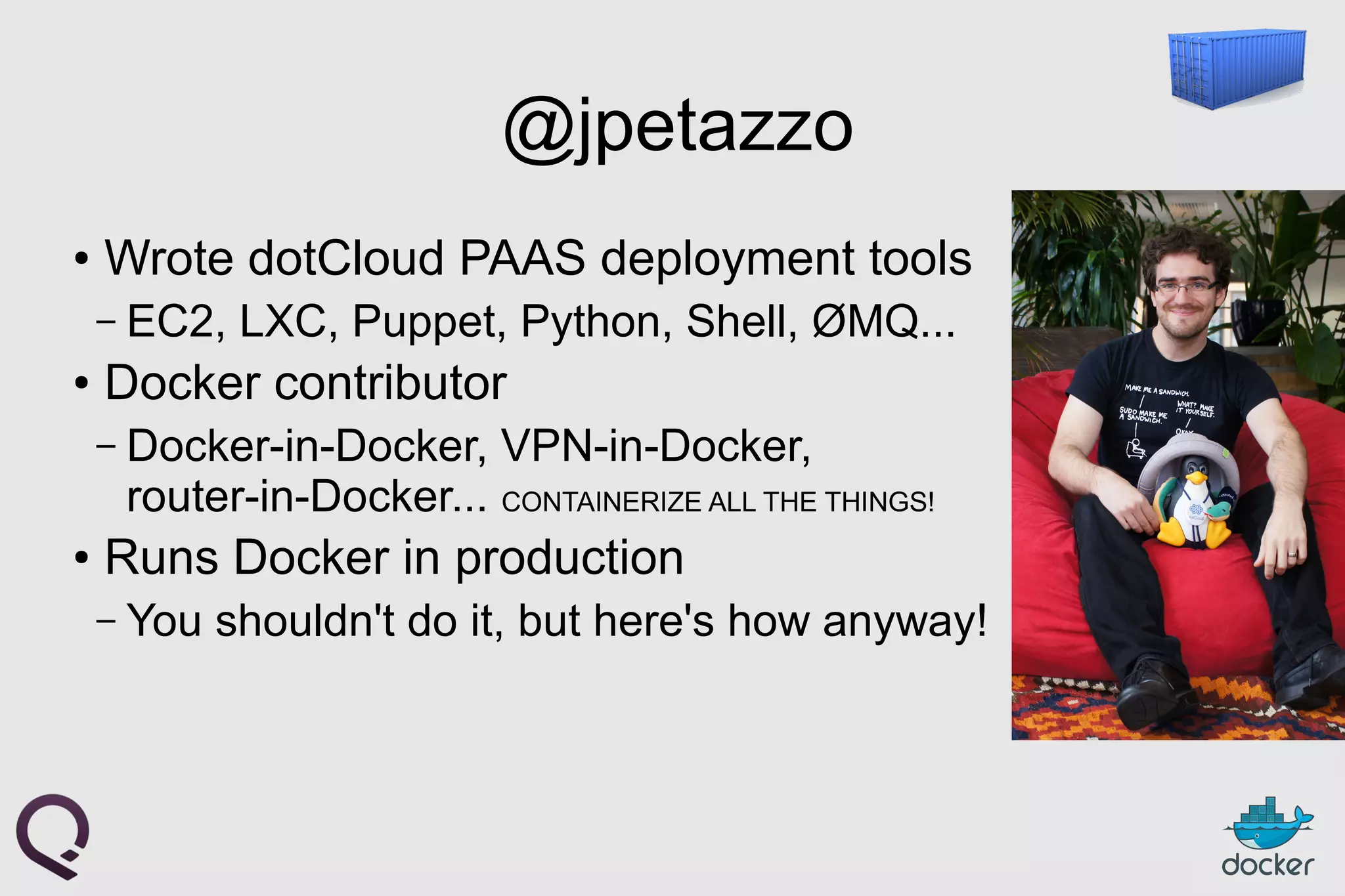 @jpetazzo
●
Wrote dotCloud PAAS deployment tools
– EC2, LXC, Puppet, Python, Shell, ØMQ...
●
Docker contributor
– Docker-in-Docker, VPN-in-Docker,
router-in-Docker... CONTAINERIZE ALL THE THINGS!
●
Runs Docker in production
– You shouldn't do it, but here's how anyway!
 