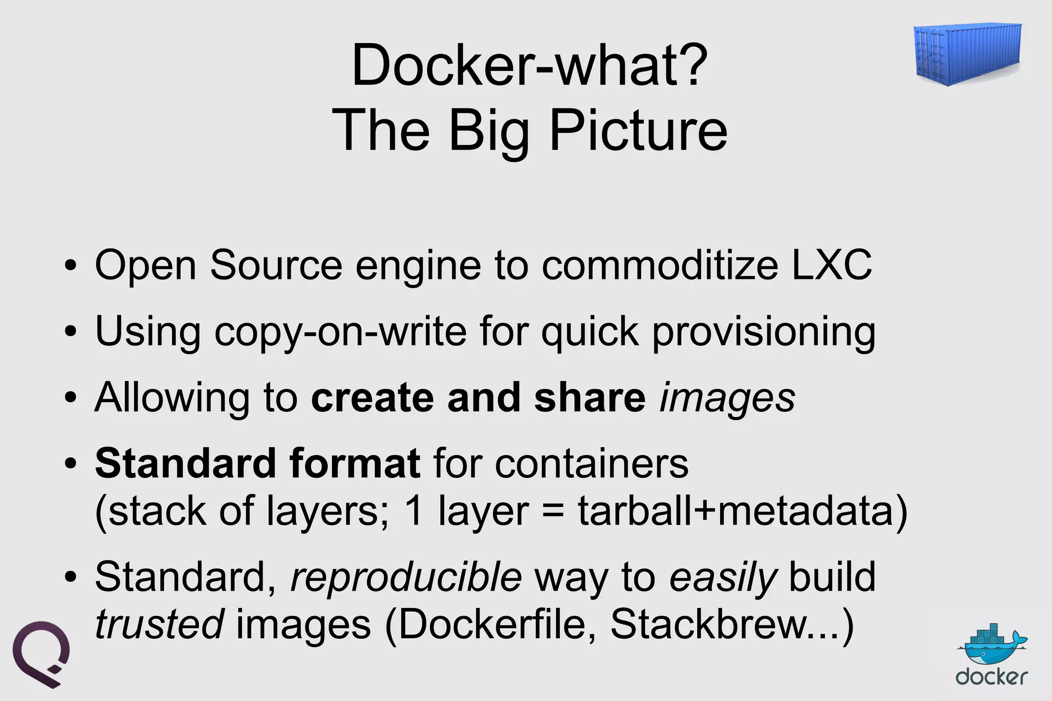 Docker-what?
The Big Picture
● Open Source engine to commoditize LXC
● Using copy-on-write for quick provisioning
● Allowing to create and share images
● Standard format for containers
(stack of layers; 1 layer = tarball+metadata)
● Standard, reproducible way to easily build
trusted images (Dockerfile, Stackbrew...)
 