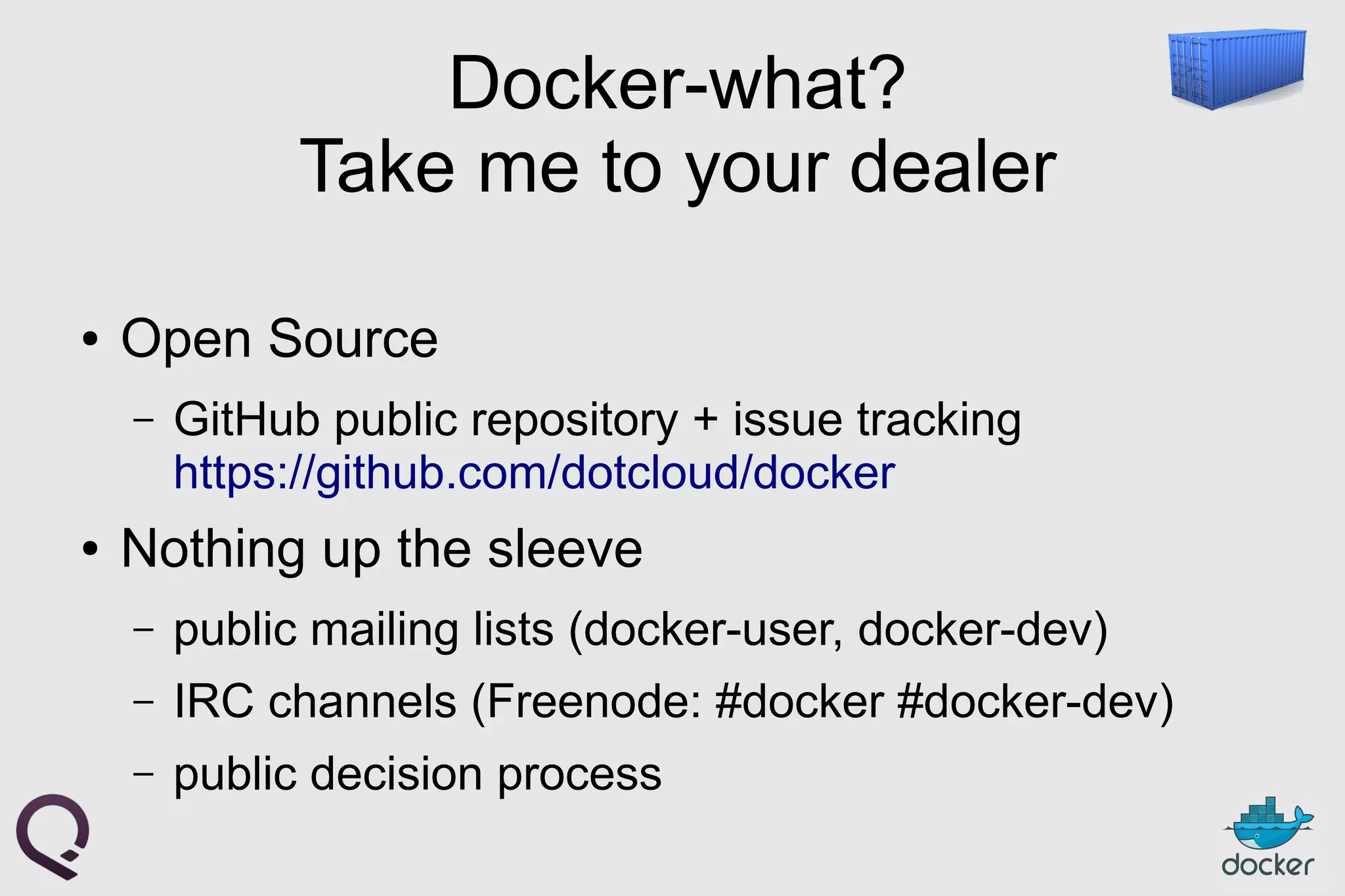 Docker-what?
Take me to your dealer
● Open Source
– GitHub public repository + issue tracking
https://github.com/dotcloud/docker
● Nothing up the sleeve
– public mailing lists (docker-user, docker-dev)
– IRC channels (Freenode: #docker #docker-dev)
– public decision process
 