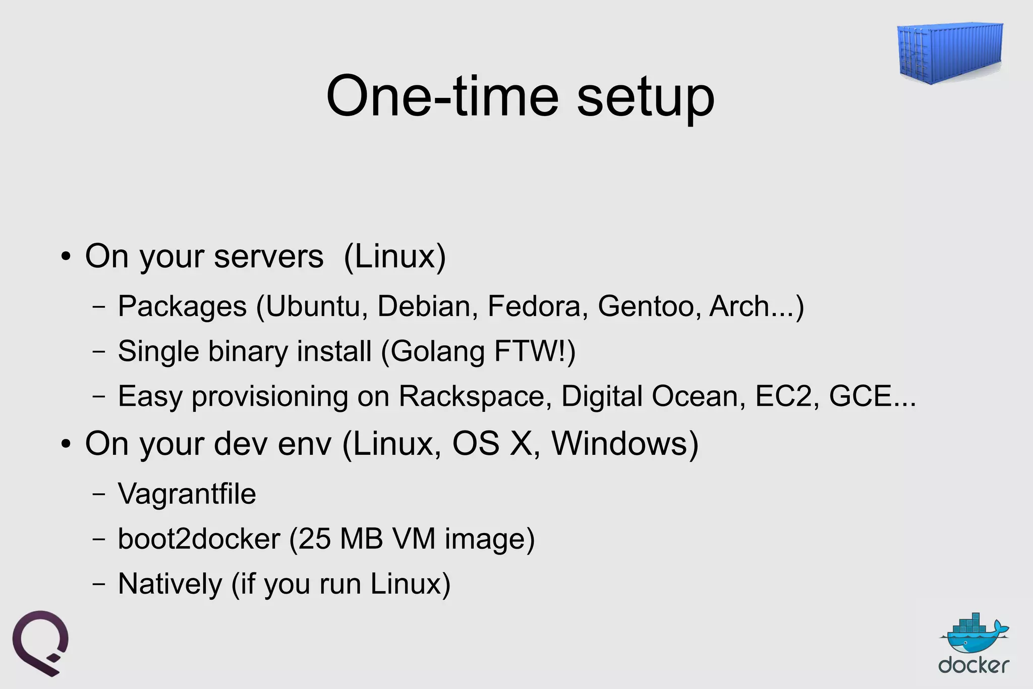 One-time setup
● On your servers (Linux)
– Packages (Ubuntu, Debian, Fedora, Gentoo, Arch...)
– Single binary install (Golang FTW!)
– Easy provisioning on Rackspace, Digital Ocean, EC2, GCE...
● On your dev env (Linux, OS X, Windows)
– Vagrantfile
– boot2docker (25 MB VM image)
– Natively (if you run Linux)
 