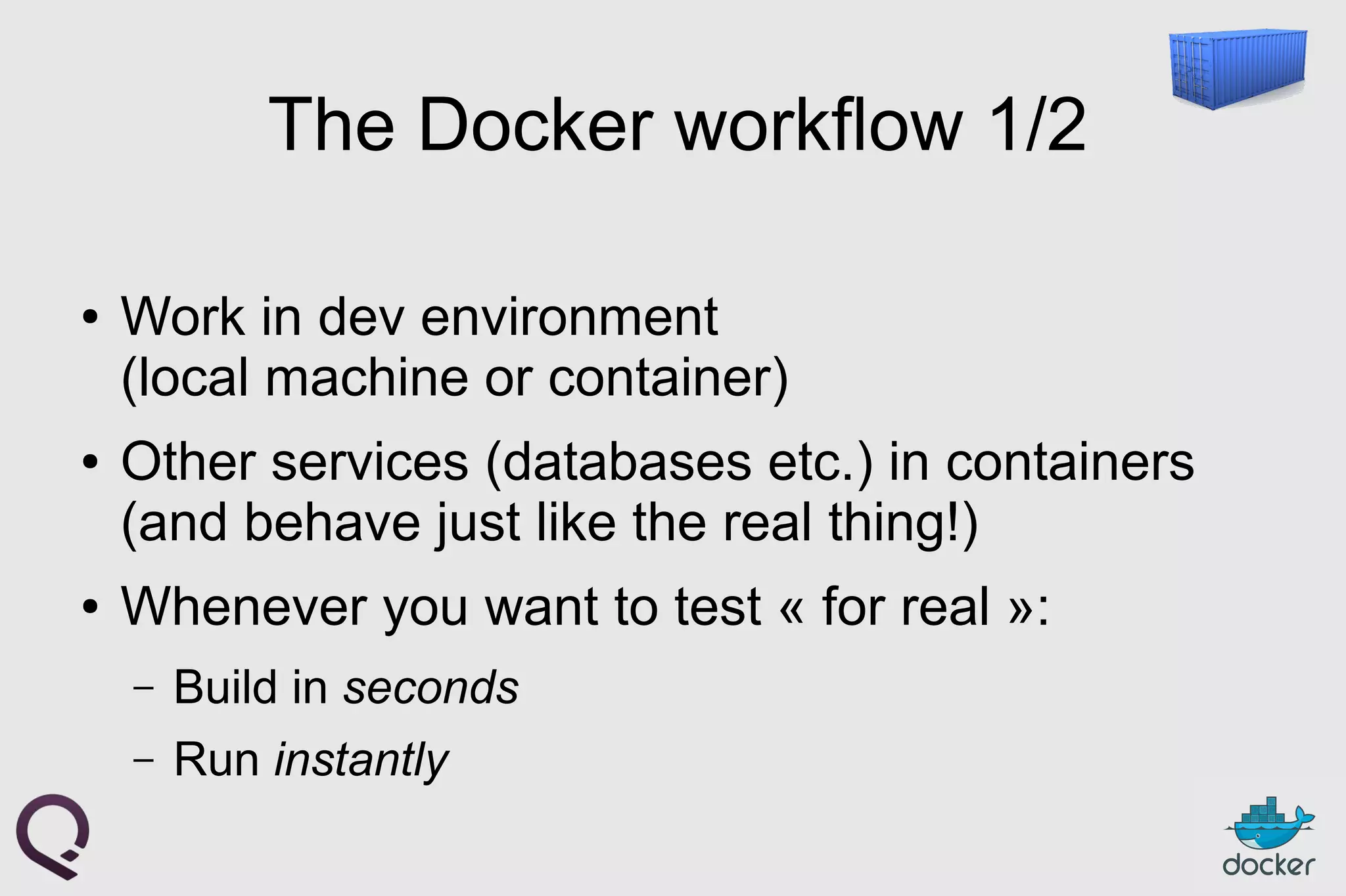 The Docker workflow 1/2
● Work in dev environment
(local machine or container)
● Other services (databases etc.) in containers
(and behave just like the real thing!)
● Whenever you want to test « for real »:
– Build in seconds
– Run instantly
 