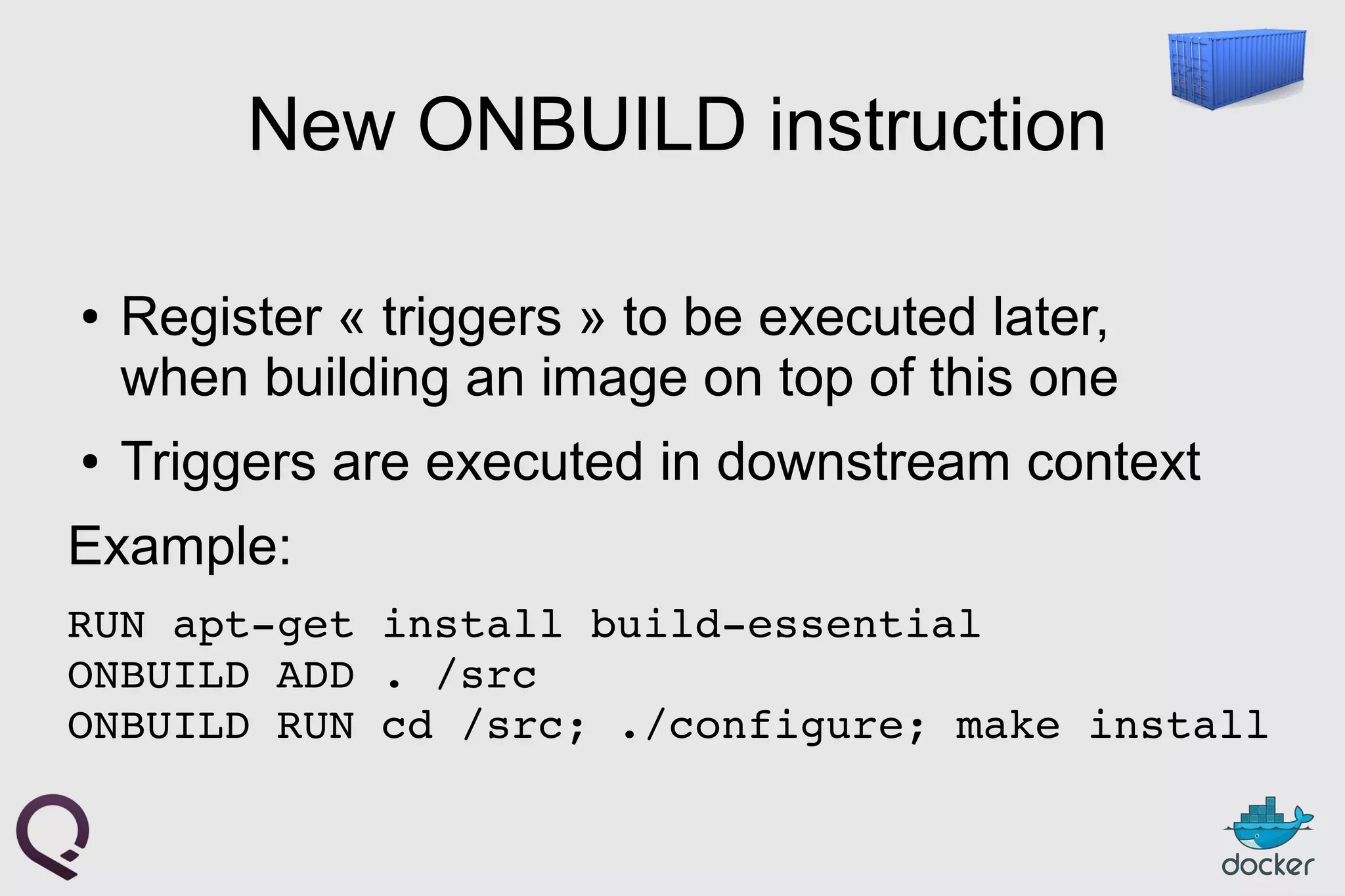 New ONBUILD instruction
● Register « triggers » to be executed later,
when building an image on top of this one
● Triggers are executed in downstream context
Example:
RUN apt­get install build­essential
ONBUILD ADD . /src
ONBUILD RUN cd /src; ./configure; make install
 