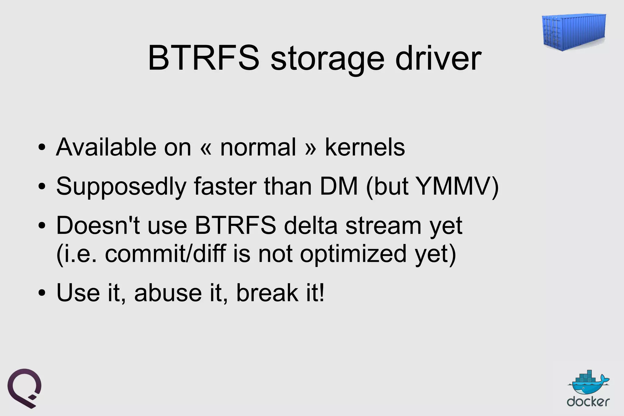BTRFS storage driver
● Available on « normal » kernels
● Supposedly faster than DM (but YMMV)
● Doesn't use BTRFS delta stream yet
(i.e. commit/diff is not optimized yet)
● Use it, abuse it, break it!
 