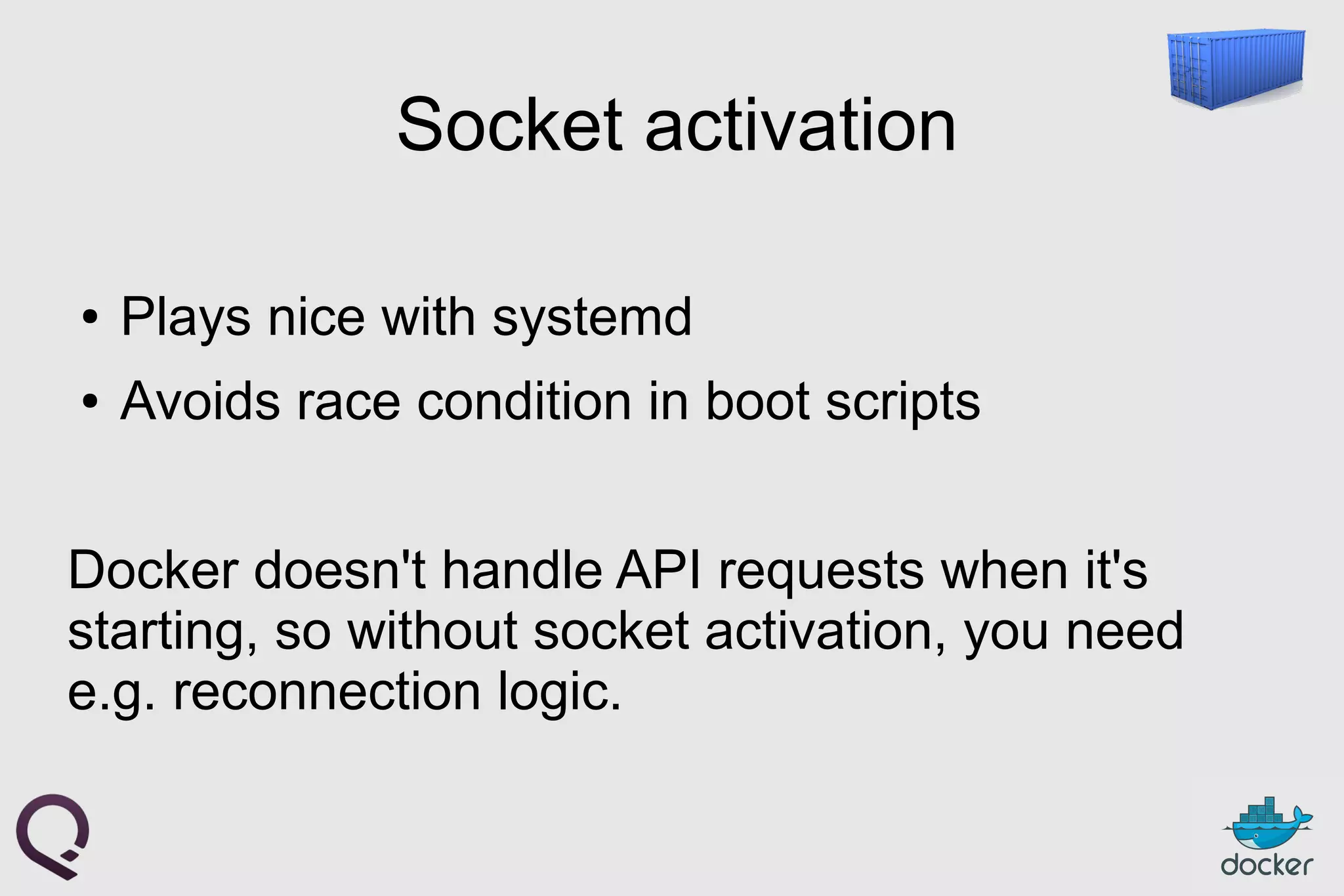 Socket activation
● Plays nice with systemd
● Avoids race condition in boot scripts
Docker doesn't handle API requests when it's
starting, so without socket activation, you need
e.g. reconnection logic.
 