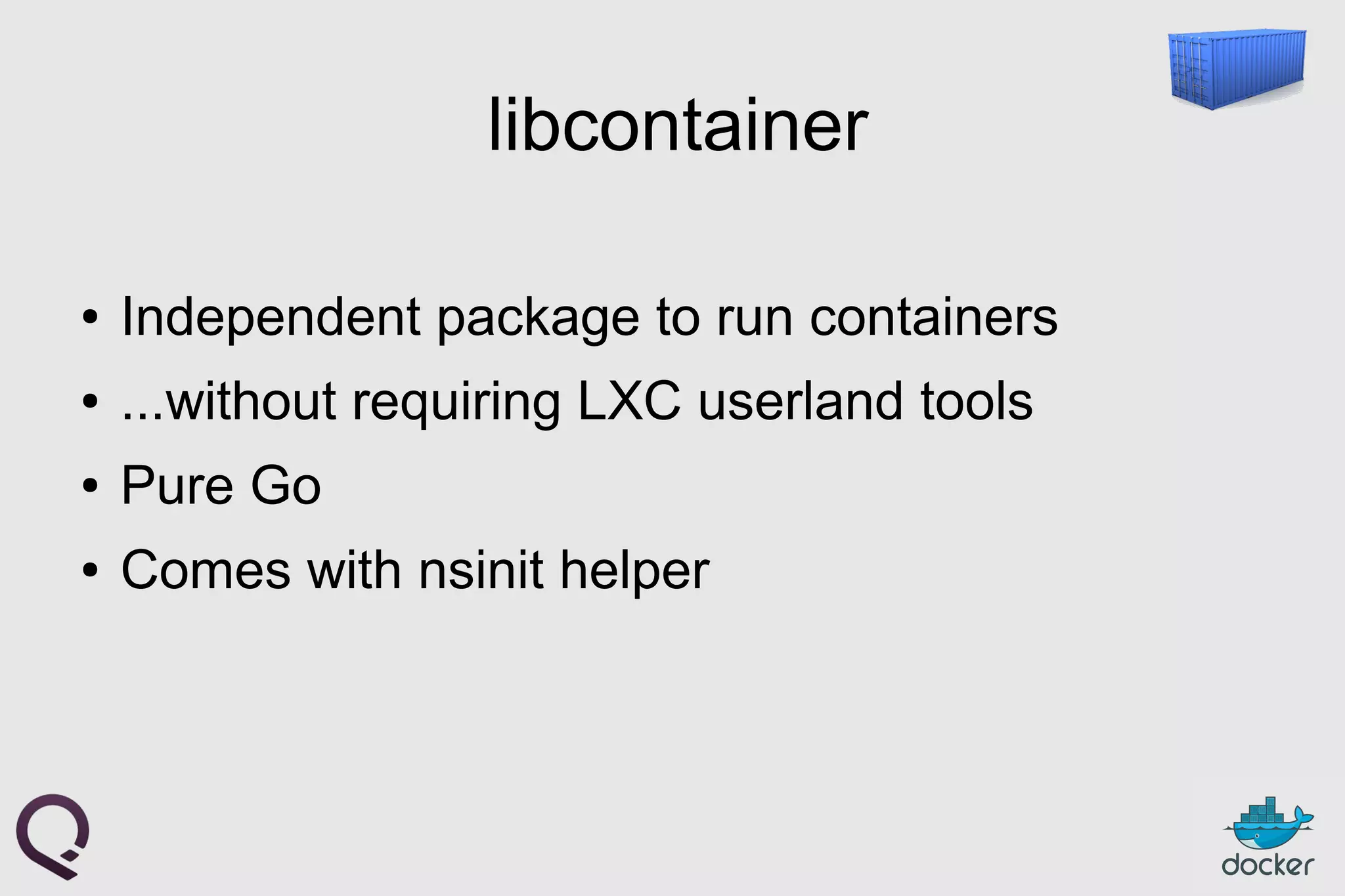 libcontainer
● Independent package to run containers
● ...without requiring LXC userland tools
● Pure Go
● Comes with nsinit helper
 