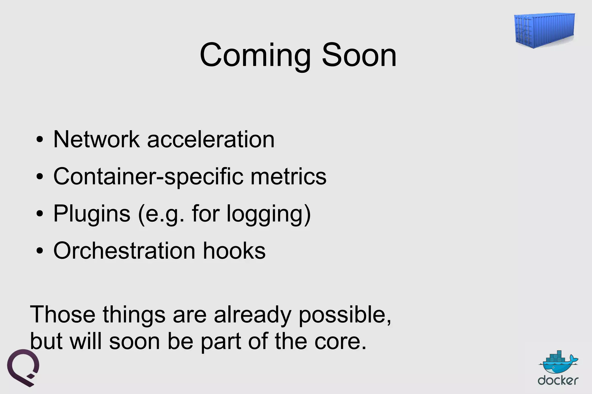Coming Soon
● Network acceleration
● Container-specific metrics
● Plugins (e.g. for logging)
● Orchestration hooks
Those things are already possible,
but will soon be part of the core.
 