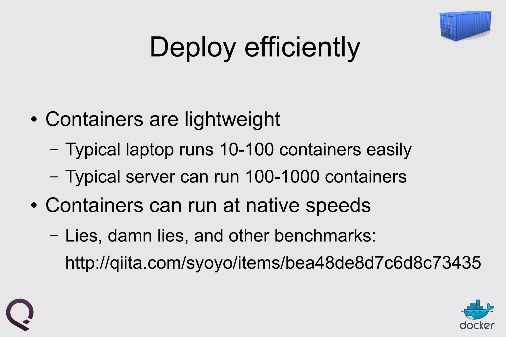 Deploy efficiently
● Containers are lightweight
– Typical laptop runs 10-100 containers easily
– Typical server can run 100-1000 containers
● Containers can run at native speeds
– Lies, damn lies, and other benchmarks:
http://qiita.com/syoyo/items/bea48de8d7c6d8c73435
 