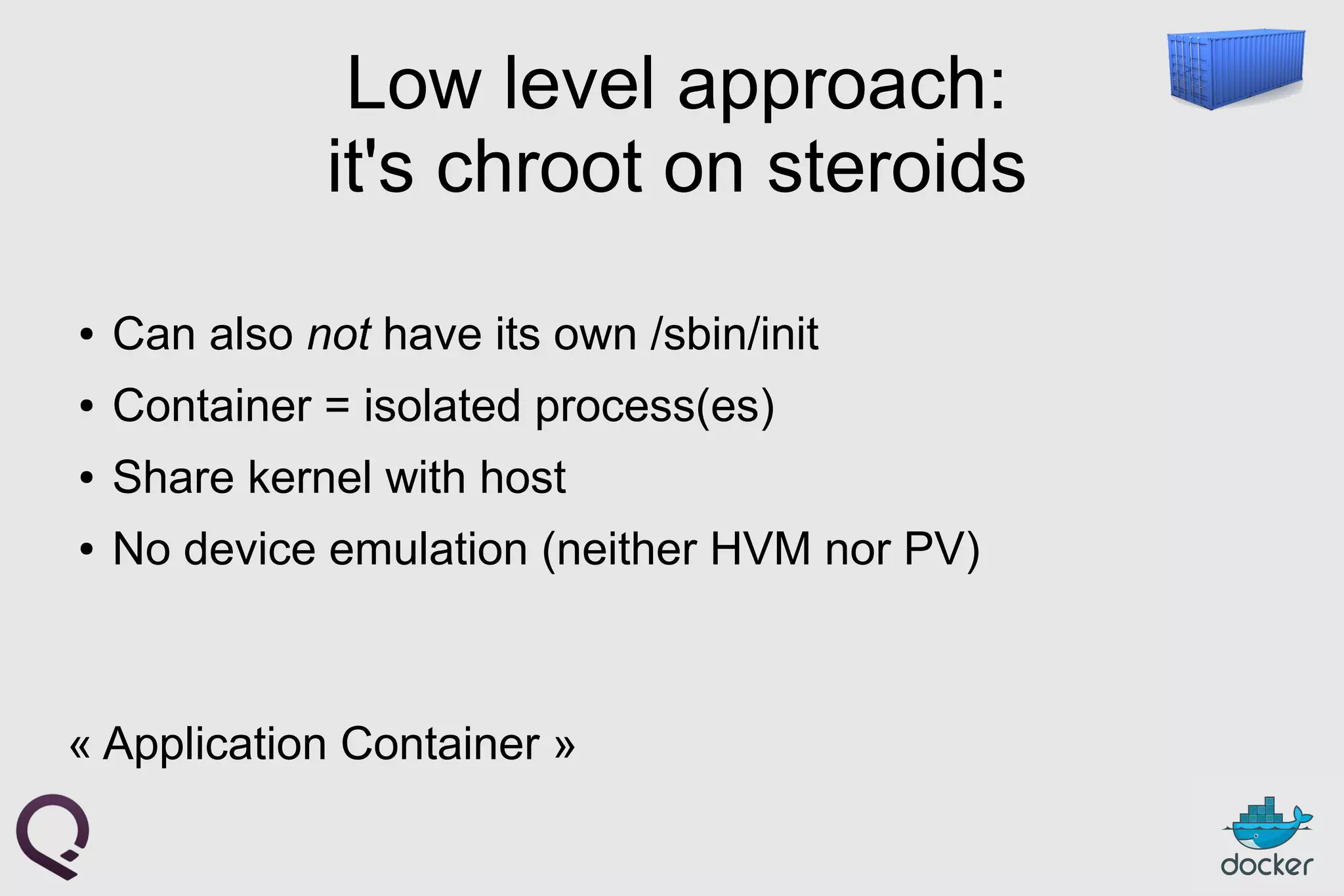 Low level approach:
it's chroot on steroids
● Can also not have its own /sbin/init
● Container = isolated process(es)
● Share kernel with host
● No device emulation (neither HVM nor PV)
« Application Container »
 