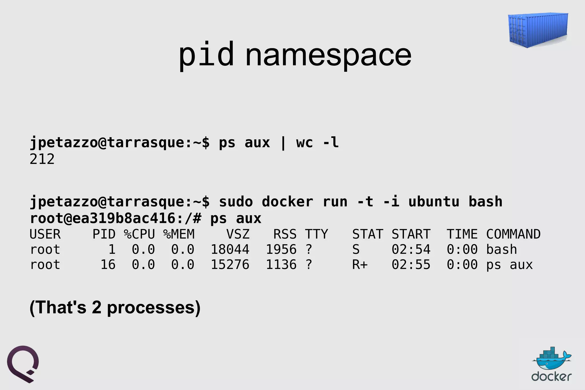 pid namespace
jpetazzo@tarrasque:~$ ps aux | wc -l
212
jpetazzo@tarrasque:~$ sudo docker run -t -i ubuntu bash
root@ea319b8ac416:/# ps aux
USER PID %CPU %MEM VSZ RSS TTY STAT START TIME COMMAND
root 1 0.0 0.0 18044 1956 ? S 02:54 0:00 bash
root 16 0.0 0.0 15276 1136 ? R+ 02:55 0:00 ps aux
(That's 2 processes)
 