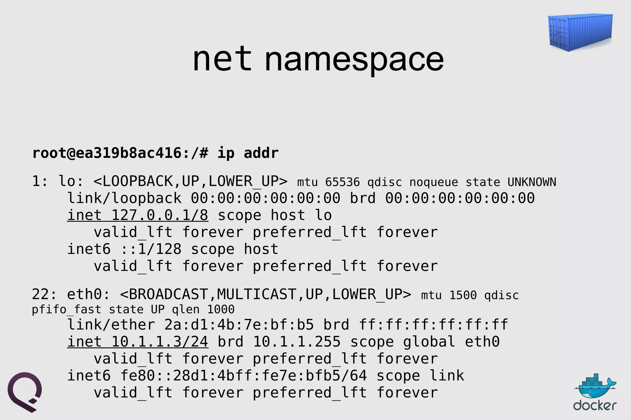net namespace
root@ea319b8ac416:/# ip addr
1: lo: <LOOPBACK,UP,LOWER_UP> mtu 65536 qdisc noqueue state UNKNOWN
link/loopback 00:00:00:00:00:00 brd 00:00:00:00:00:00
inet 127.0.0.1/8 scope host lo
valid_lft forever preferred_lft forever
inet6 ::1/128 scope host
valid_lft forever preferred_lft forever
22: eth0: <BROADCAST,MULTICAST,UP,LOWER_UP> mtu 1500 qdisc
pfifo_fast state UP qlen 1000
link/ether 2a:d1:4b:7e:bf:b5 brd ff:ff:ff:ff:ff:ff
inet 10.1.1.3/24 brd 10.1.1.255 scope global eth0
valid_lft forever preferred_lft forever
inet6 fe80::28d1:4bff:fe7e:bfb5/64 scope link
valid_lft forever preferred_lft forever
 