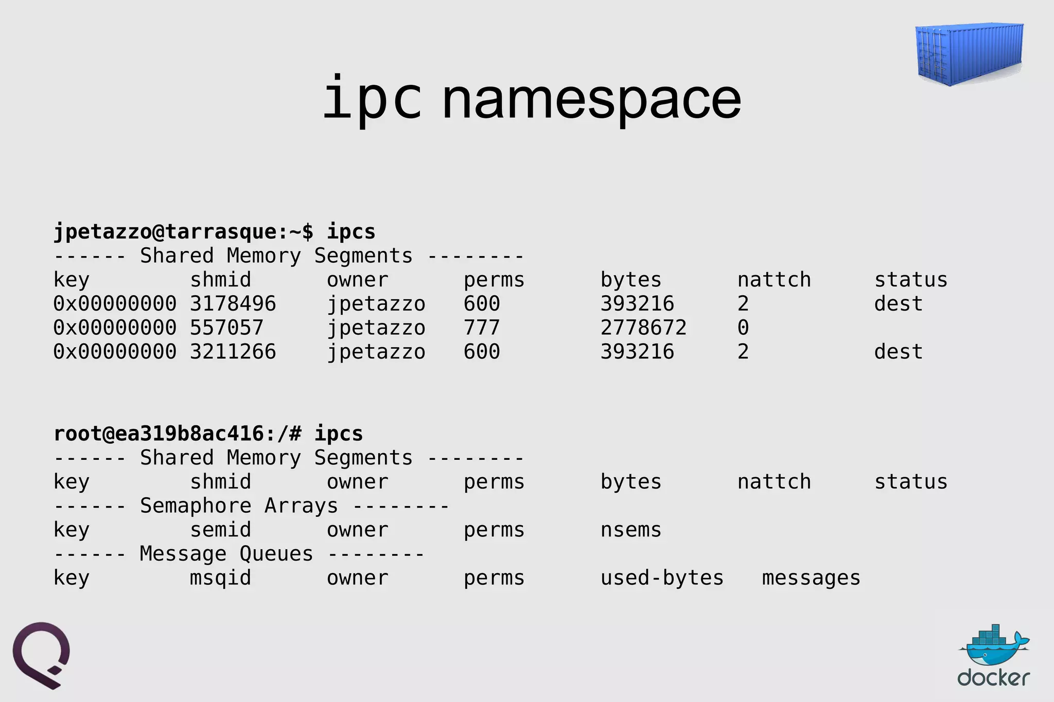 ipc namespace
jpetazzo@tarrasque:~$ ipcs
------ Shared Memory Segments --------
key shmid owner perms bytes nattch status
0x00000000 3178496 jpetazzo 600 393216 2 dest
0x00000000 557057 jpetazzo 777 2778672 0
0x00000000 3211266 jpetazzo 600 393216 2 dest
root@ea319b8ac416:/# ipcs
------ Shared Memory Segments --------
key shmid owner perms bytes nattch status
------ Semaphore Arrays --------
key semid owner perms nsems
------ Message Queues --------
key msqid owner perms used-bytes messages
 