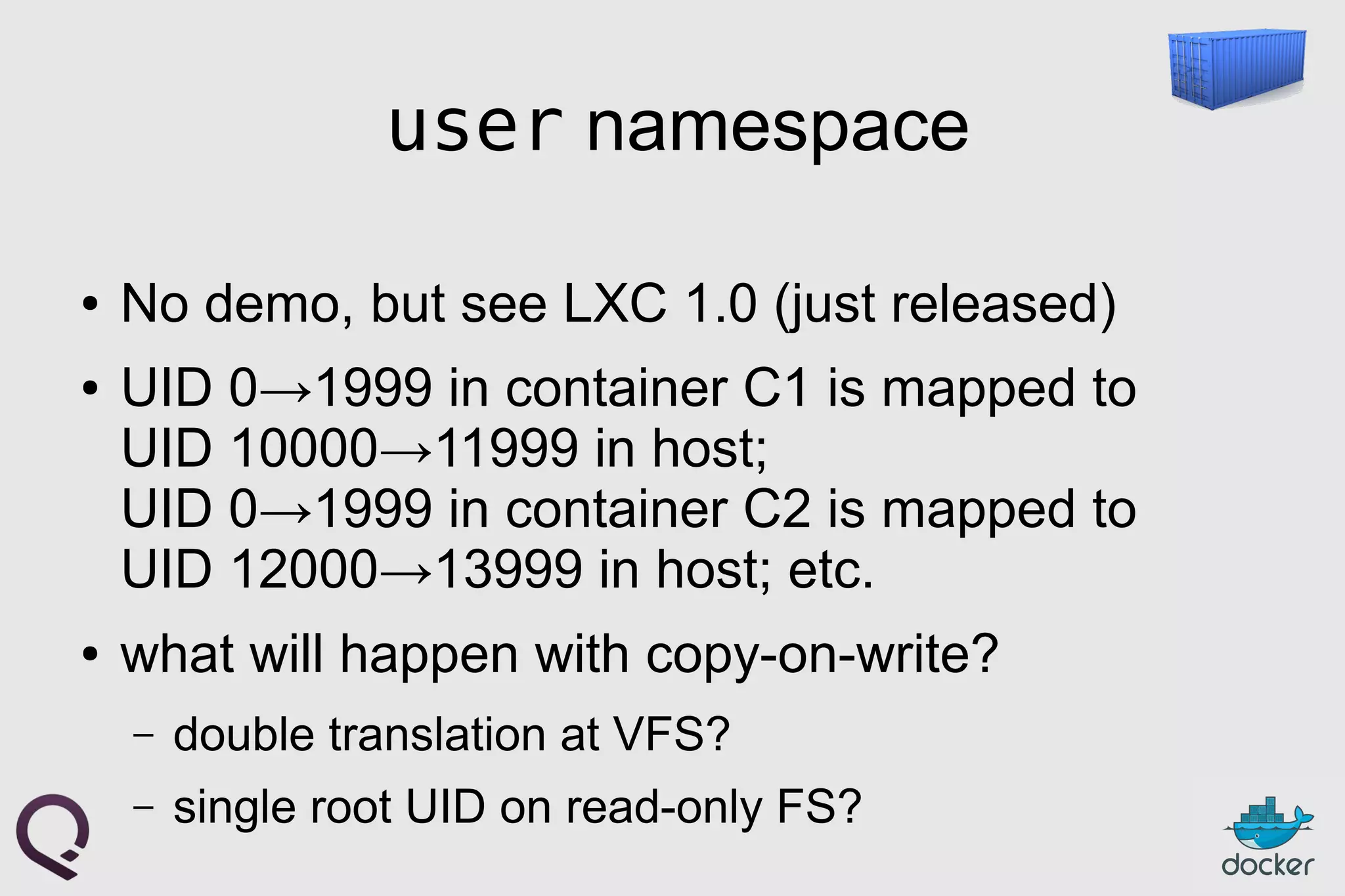 user namespace
● No demo, but see LXC 1.0 (just released)
● UID 0→1999 in container C1 is mapped to
UID 10000→11999 in host;
UID 0→1999 in container C2 is mapped to
UID 12000→13999 in host; etc.
● what will happen with copy-on-write?
– double translation at VFS?
– single root UID on read-only FS?
 