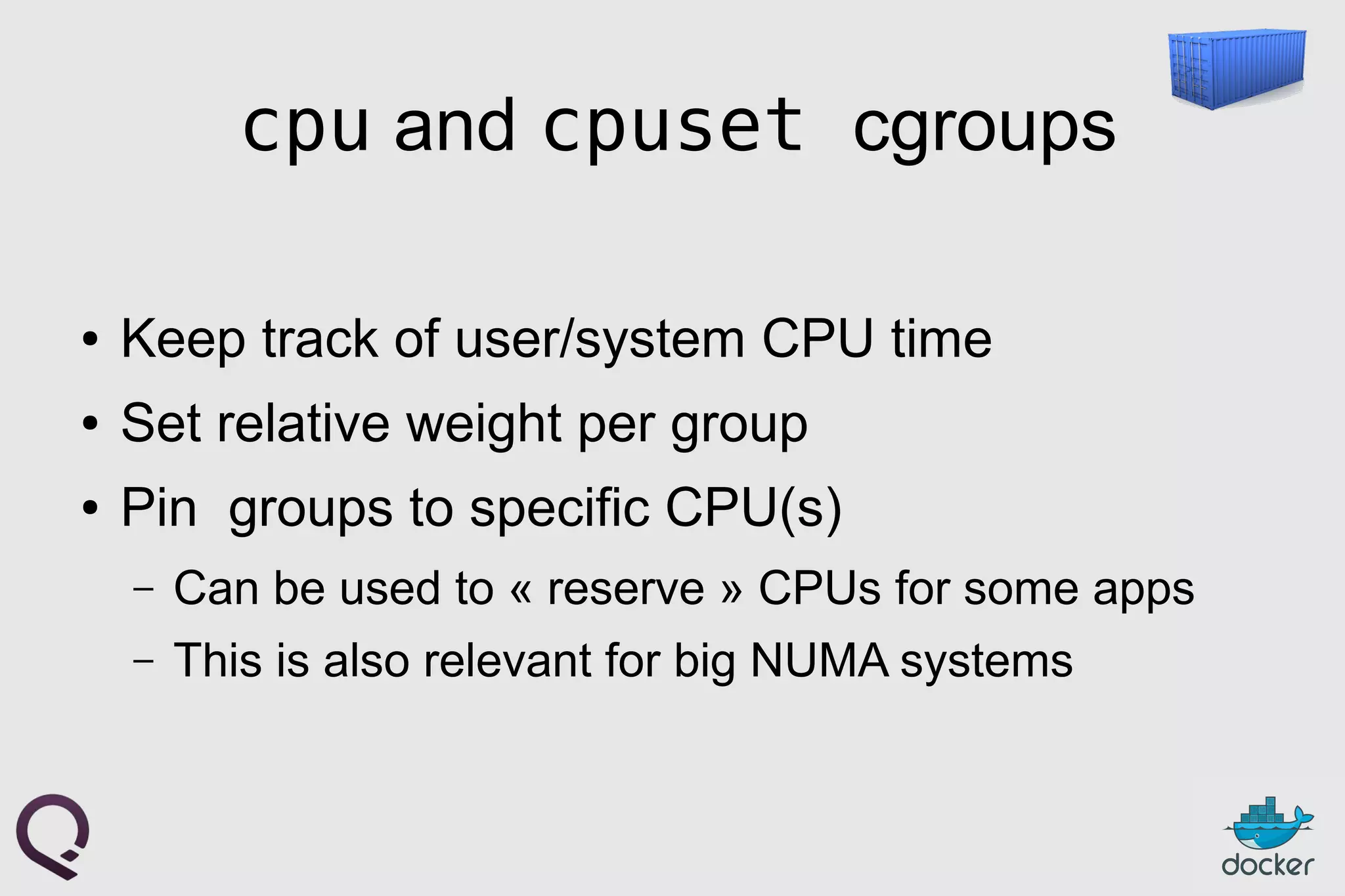 cpu and cpuset cgroups
● Keep track of user/system CPU time
● Set relative weight per group
● Pin groups to specific CPU(s)
– Can be used to « reserve » CPUs for some apps
– This is also relevant for big NUMA systems
 