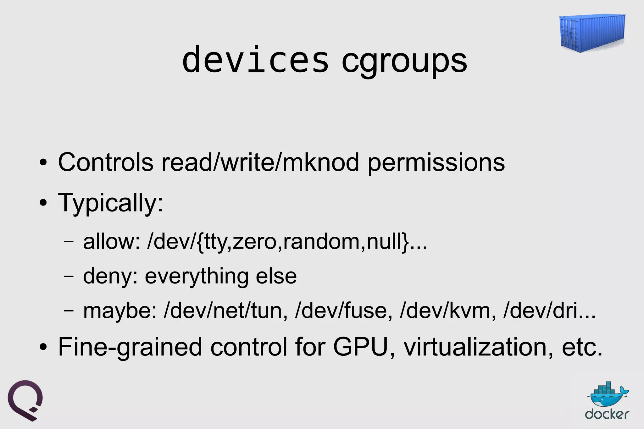devices cgroups
● Controls read/write/mknod permissions
● Typically:
– allow: /dev/{tty,zero,random,null}...
– deny: everything else
– maybe: /dev/net/tun, /dev/fuse, /dev/kvm, /dev/dri...
● Fine-grained control for GPU, virtualization, etc.
 