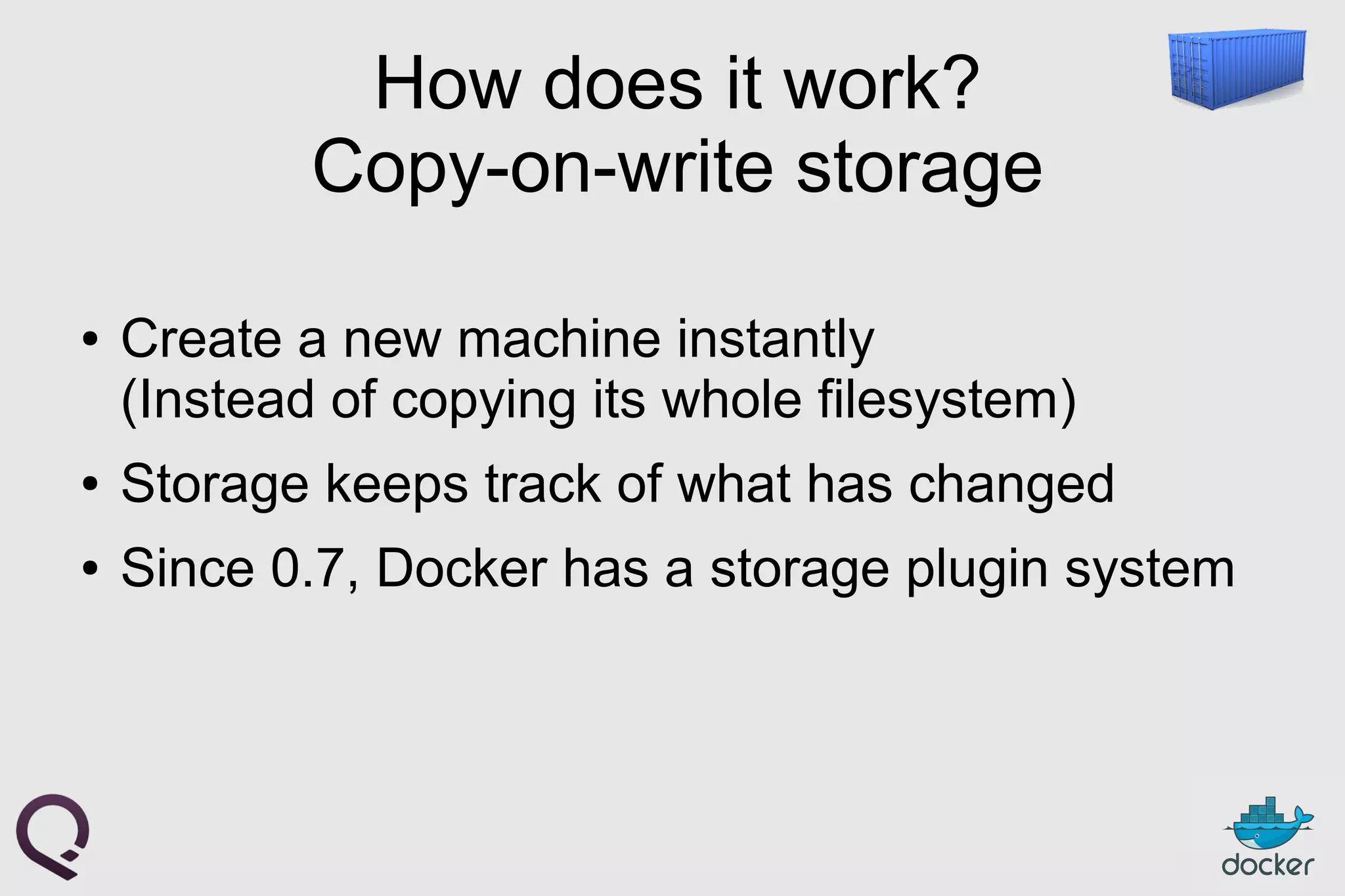 How does it work?
Copy-on-write storage
● Create a new machine instantly
(Instead of copying its whole filesystem)
● Storage keeps track of what has changed
● Since 0.7, Docker has a storage plugin system
 