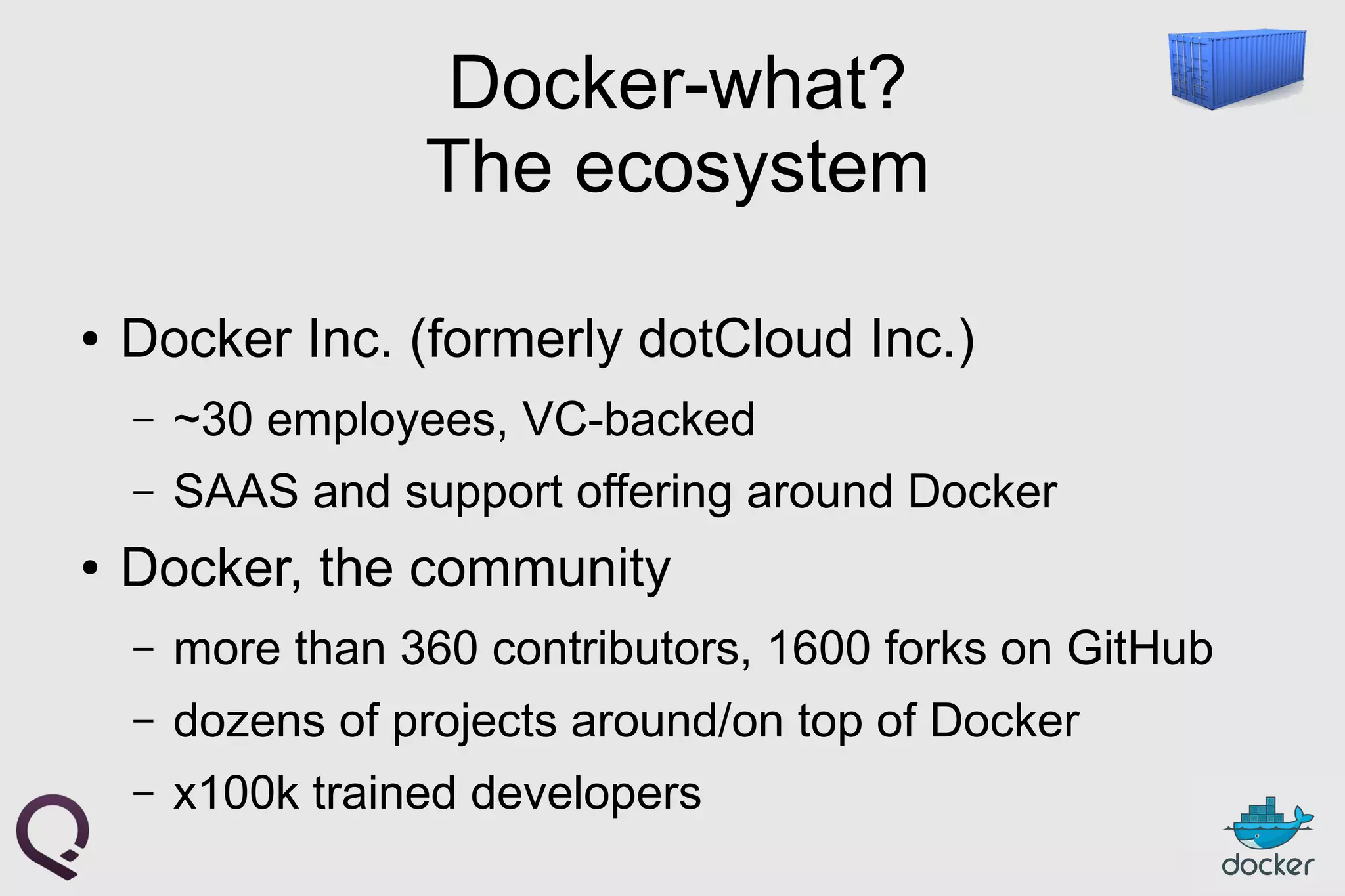 Docker-what?
The ecosystem
● Docker Inc. (formerly dotCloud Inc.)
– ~30 employees, VC-backed
– SAAS and support offering around Docker
● Docker, the community
– more than 360 contributors, 1600 forks on GitHub
– dozens of projects around/on top of Docker
– x100k trained developers
 