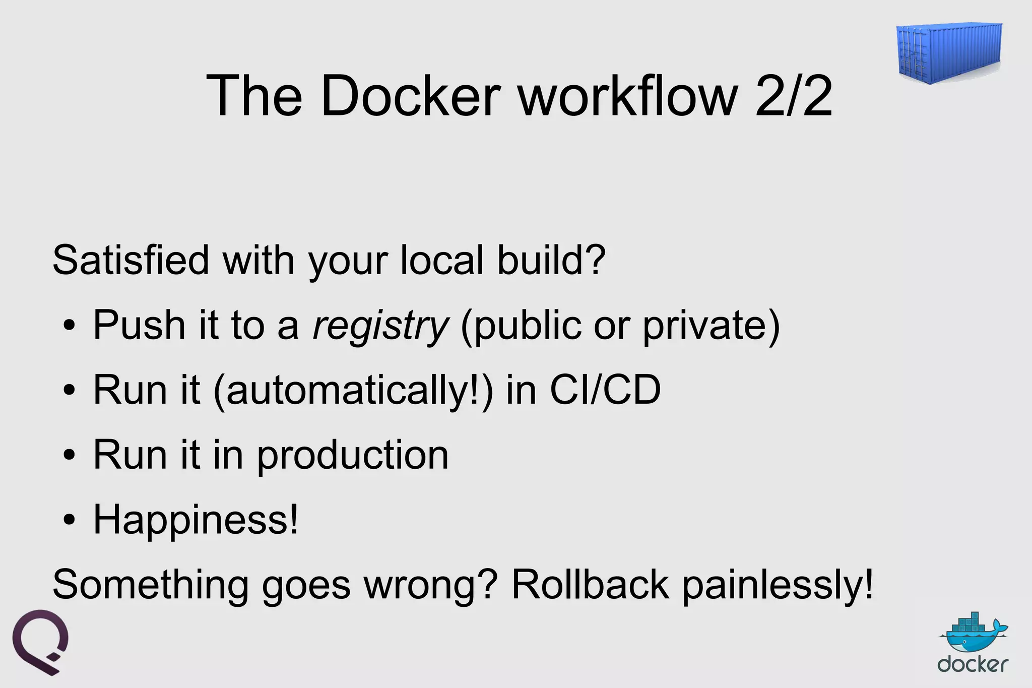 The Docker workflow 2/2
Satisfied with your local build?
● Push it to a registry (public or private)
● Run it (automatically!) in CI/CD
● Run it in production
● Happiness!
Something goes wrong? Rollback painlessly!
 