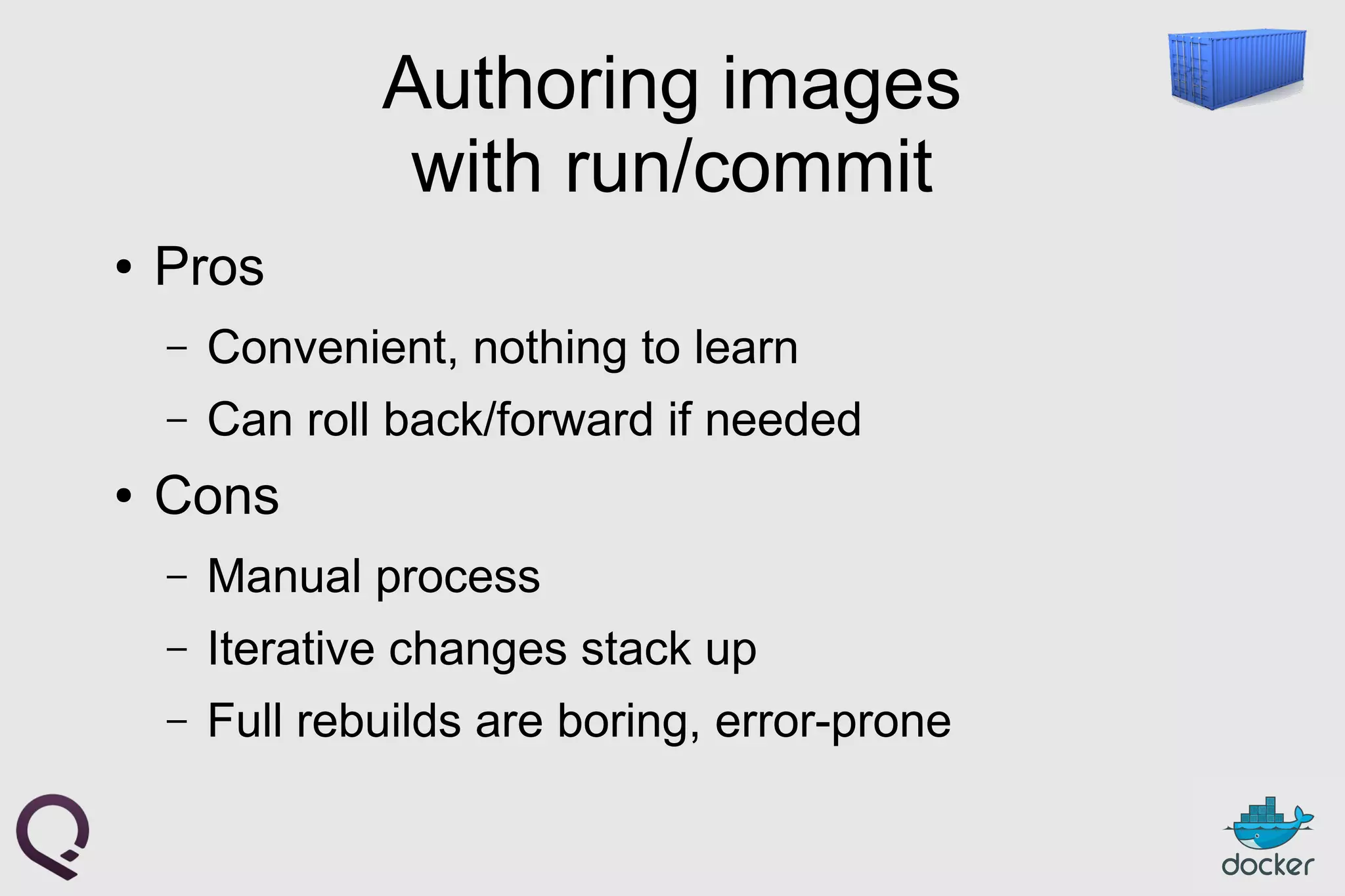 Authoring images
with run/commit
● Pros
– Convenient, nothing to learn
– Can roll back/forward if needed
● Cons
– Manual process
– Iterative changes stack up
– Full rebuilds are boring, error-prone
 