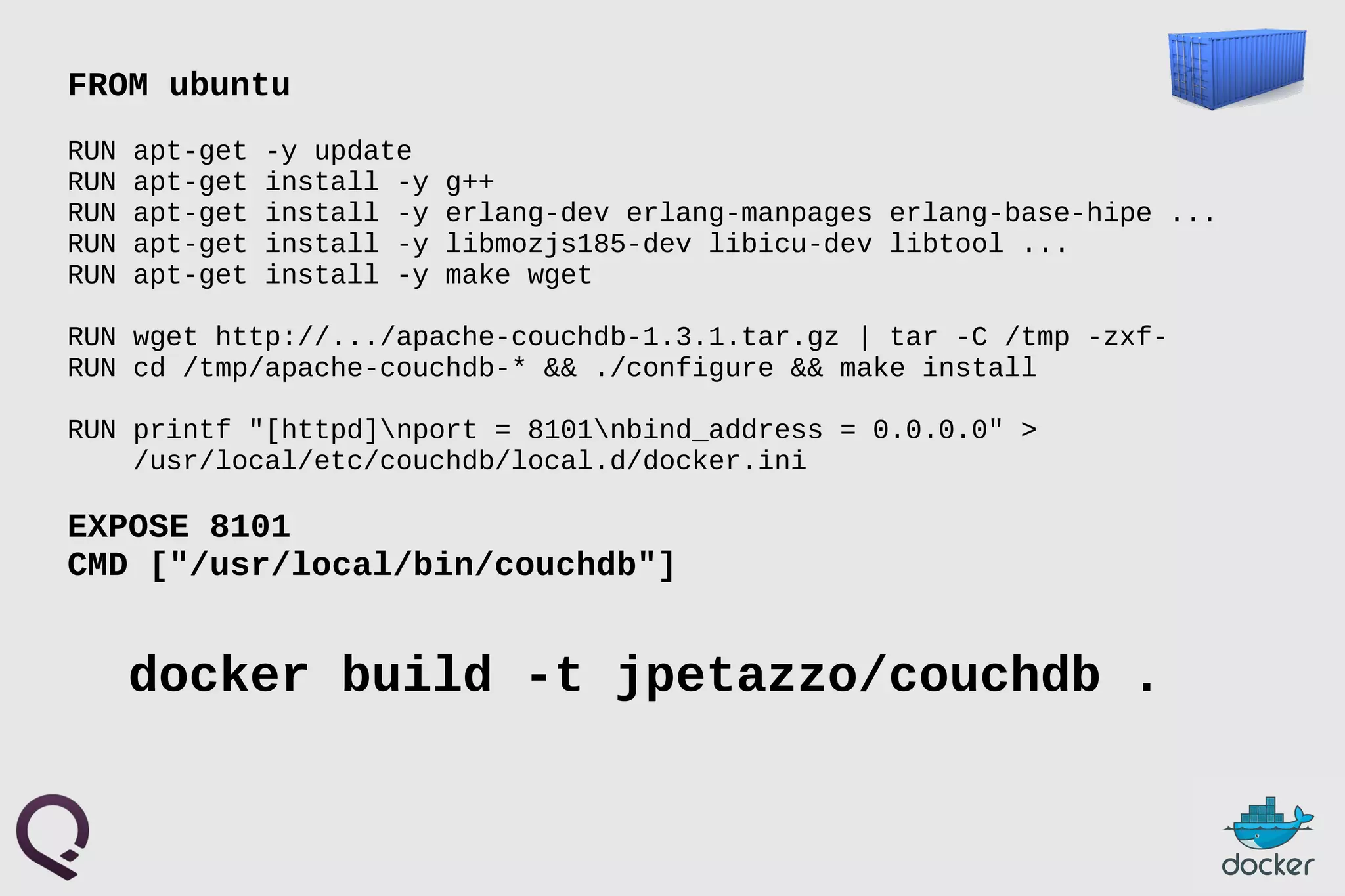 FROM ubuntu
RUN apt-get -y update
RUN apt-get install -y g++
RUN apt-get install -y erlang-dev erlang-manpages erlang-base-hipe ...
RUN apt-get install -y libmozjs185-dev libicu-dev libtool ...
RUN apt-get install -y make wget
RUN wget http://.../apache-couchdb-1.3.1.tar.gz | tar -C /tmp -zxf-
RUN cd /tmp/apache-couchdb-* && ./configure && make install
RUN printf "[httpd]nport = 8101nbind_address = 0.0.0.0" >
/usr/local/etc/couchdb/local.d/docker.ini
EXPOSE 8101
CMD ["/usr/local/bin/couchdb"]
docker build -t jpetazzo/couchdb .
 