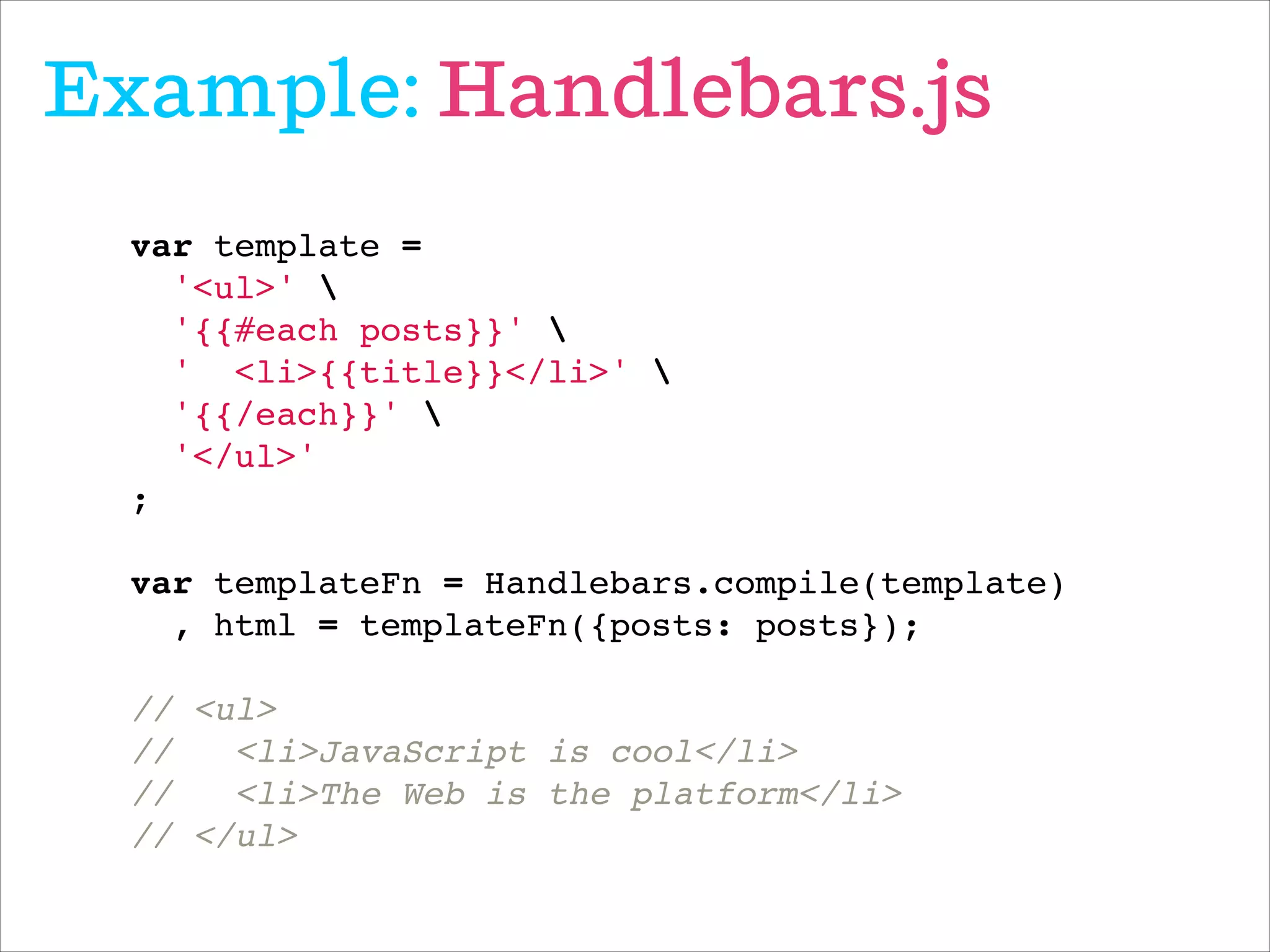 Example: Handlebars.js
var template = !
'<ul>' !
'{{#each posts}}' !
' <li>{{title}}</li>' !
'{{/each}}' !
'</ul>'!
;!
 !
var templateFn = Handlebars.compile(template)!
, html = templateFn({posts: posts});!
!
// <ul>!
// <li>JavaScript is cool</li>!
// <li>The Web is the platform</li>!
// </ul>
 
