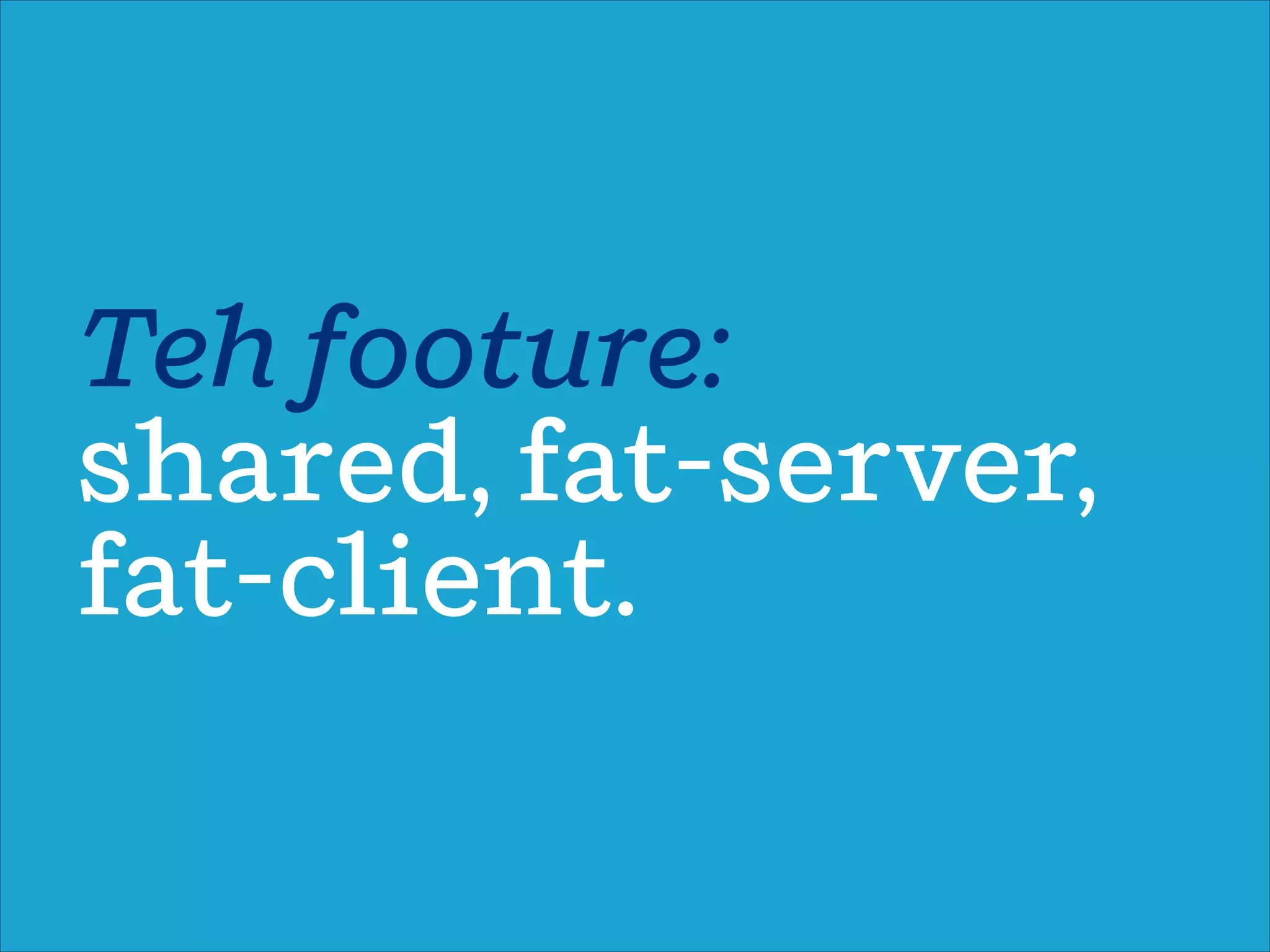 Teh footure:
shared, fat-server,
fat-client.
 