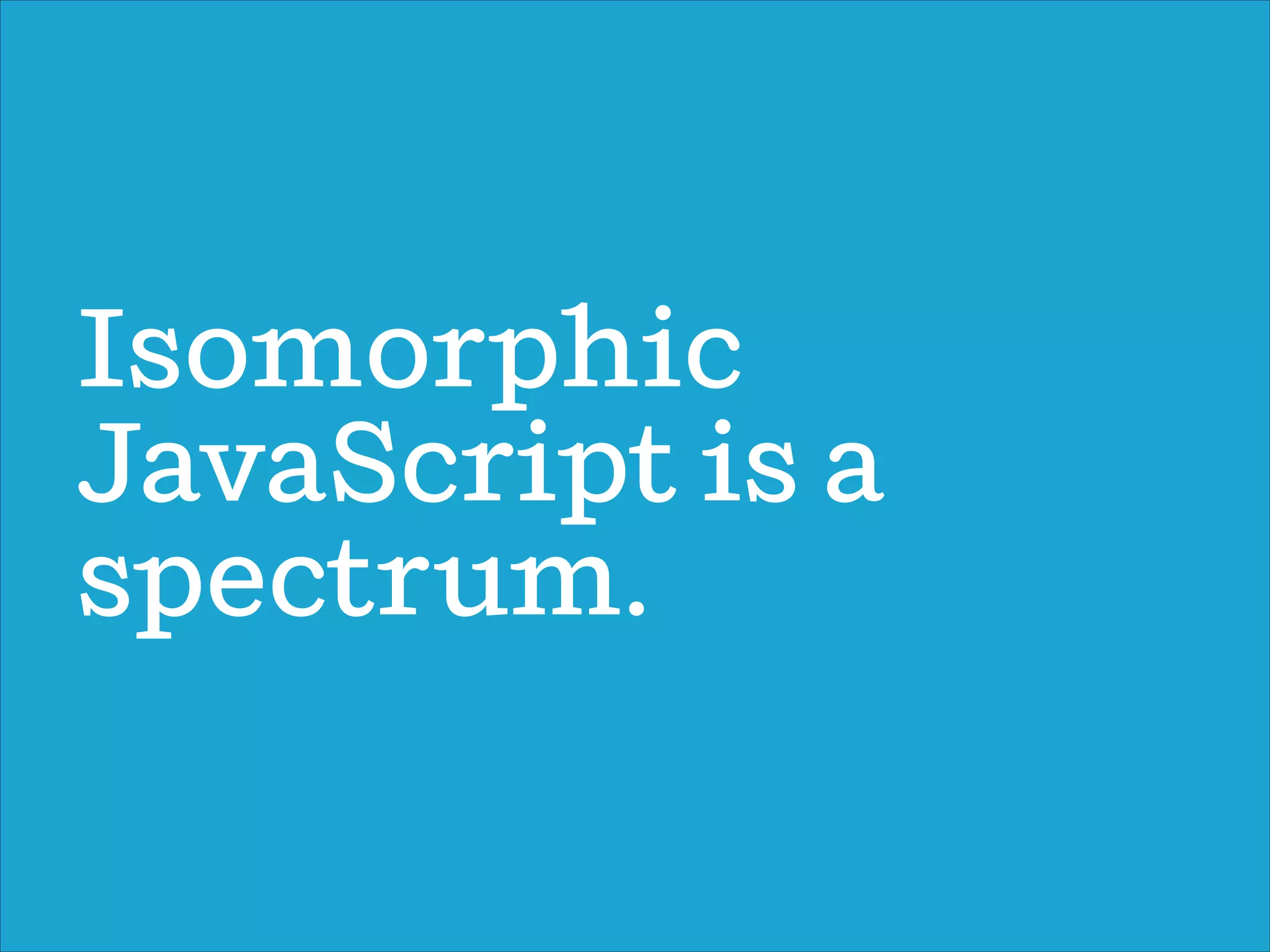 Isomorphic
JavaScript is a
spectrum.
 