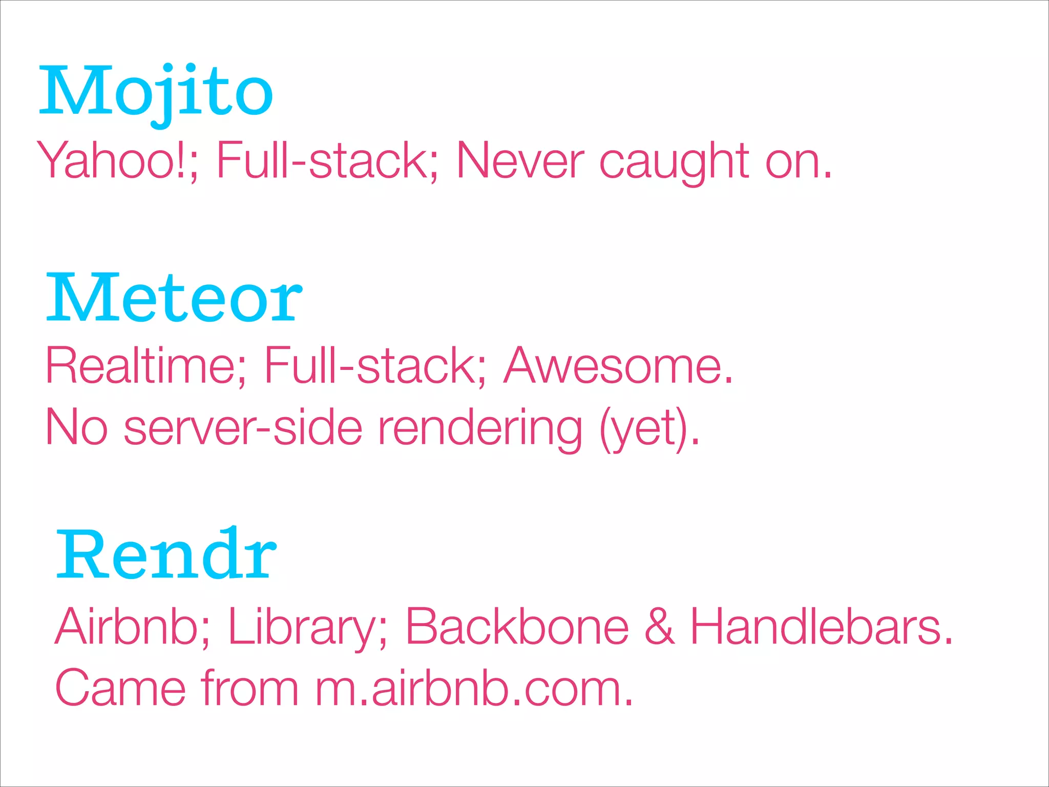 Mojito
Yahoo!; Full-stack; Never caught on.
Meteor
Realtime; Full-stack; Awesome.
No server-side rendering (yet).
Rendr
Airbnb; Library; Backbone & Handlebars.
Came from m.airbnb.com.
 