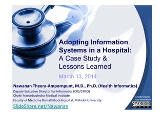 Adopting Information
Systems in a Hospital:
A Case Study &
Lessons Learned
March 13, 2014
Nawanan Theera‐Ampornpunt, M.D., Ph.D. (Health Informatics)
Deputy Executive Director for Informatics (CIO/CMIO)
Chakri Naruebodindra Medical Institute
Faculty of Medicine Ramathibodi Hospital, Mahidol University

SlideShare.net/Nawanan

Except copied
from elsewhere

 