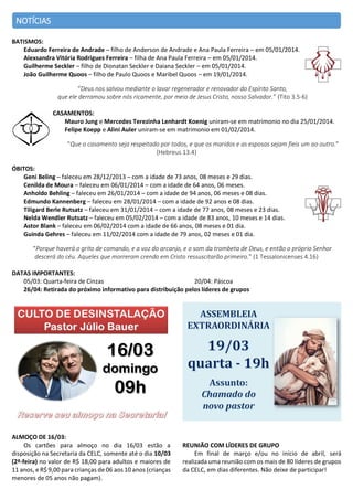 NOTÍCIAS
BATISMOS:
Eduardo Ferreira de Andrade – filho de Anderson de Andrade e Ana Paula Ferreira – em 05/01/2014.
Alexsandra Vitória Rodrigues Ferreira – filha de Ana Paula Ferreira – em 05/01/2014.
Guilherme Seckler – filho de Dionatan Seckler e Daiana Seckler – em 05/01/2014.
João Guilherme Quoos – filho de Paulo Quoos e Maribel Quoos – em 19/01/2014.
“Deus nos salvou mediante o lavar regenerador e renovador do Espírito Santo,
que ele derramou sobre nós ricamente, por meio de Jesus Cristo, nosso Salvador.” (Tito 3.5-6)
CASAMENTOS:
Mauro Jung e Mercedes Terezinha Lenhardt Koenig uniram-se em matrimonio no dia 25/01/2014.
Felipe Koepp e Alini Auler uniram-se em matrimonio em 01/02/2014.
“Que o casamento seja respeitado por todos, e que os maridos e as esposas sejam fieis um ao outro.”
(Hebreus 13.4)
ÓBITOS:
Geni Beling – faleceu em 28/12/2013 – com a idade de 73 anos, 08 meses e 29 dias.
Cenilda de Moura – faleceu em 06/01/2014 – com a idade de 64 anos, 06 meses.
Anholdo Behling – faleceu em 26/01/2014 – com a idade de 94 anos, 06 meses e 08 dias.
Edmundo Kannenberg – faleceu em 28/01/2014 – com a idade de 92 anos e 08 dias.
Tiligard Berle Rutsatz – faleceu em 31/01/2014 – com a idade de 77 anos, 08 meses e 23 dias.
Nelda Wendler Rutsatz – faleceu em 05/02/2014 – com a idade de 83 anos, 10 meses e 14 dias.
Astor Blank – faleceu em 06/02/2014 com a idade de 66 anos, 08 meses e 01 dia.
Guinda Gehres – faleceu em 11/02/2014 com a idade de 79 anos, 02 meses e 01 dia.
“Porque haverá o grito de comando, e a voz do arcanjo, e o som da trombeta de Deus, e então o próprio Senhor
descerá do céu. Aqueles que morreram crendo em Cristo ressuscitarão primeiro.” (1 Tessalonicenses 4.16)
DATAS IMPORTANTES:
05/03: Quarta-feira de Cinzas
20/04: Páscoa
26/04: Retirada do próximo informativo para distribuição pelos líderes de grupos

ALMOÇO DE 16/03:
Os cartões para almoço no dia 16/03 estão a
disposição na Secretaria da CELC, somente até o dia 10/03
(2ª-feira) no valor de R$ 18,00 para adultos e maiores de
11 anos, e R$ 9,00 para crianças de 06 aos 10 anos (crianças
menores de 05 anos não pagam).

REUNIÃO COM LÍDERES DE GRUPO
Em final de março e/ou no início de abril, será
realizada uma reunião com os mais de 80 líderes de grupos
da CELC, em dias diferentes. Não deixe de participar!

 